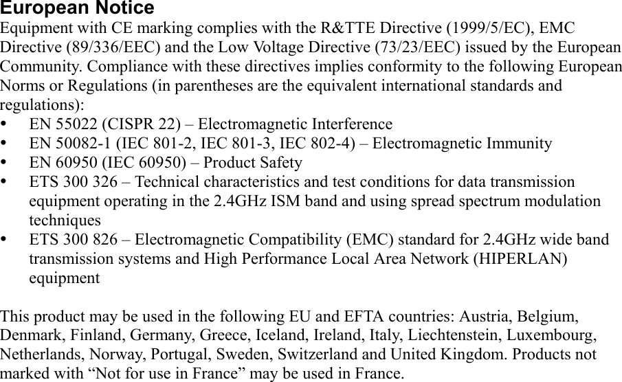 European Notice Equipment with CE marking complies with the R&amp;TTE Directive (1999/5/EC), EMC Directive (89/336/EEC) and the Low Voltage Directive (73/23/EEC) issued by the European Community. Compliance with these directives implies conformity to the following European Norms or Regulations (in parentheses are the equivalent international standards and regulations):   EN 55022 (CISPR 22) – Electromagnetic Interference   EN 50082-1 (IEC 801-2, IEC 801-3, IEC 802-4) – Electromagnetic Immunity   EN 60950 (IEC 60950) – Product Safety   ETS 300 326 – Technical characteristics and test conditions for data transmission equipment operating in the 2.4GHz ISM band and using spread spectrum modulation techniques   ETS 300 826 – Electromagnetic Compatibility (EMC) standard for 2.4GHz wide band transmission systems and High Performance Local Area Network (HIPERLAN) equipment  This product may be used in the following EU and EFTA countries: Austria, Belgium, Denmark, Finland, Germany, Greece, Iceland, Ireland, Italy, Liechtenstein, Luxembourg, Netherlands, Norway, Portugal, Sweden, Switzerland and United Kingdom. Products not marked with “Not for use in France” may be used in France. 