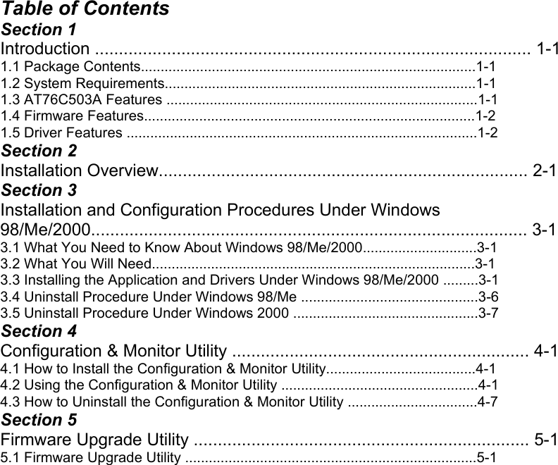  Table of Contents Section 1 Introduction ........................................................................................... 1-1 1.1 Package Contents.....................................................................................1-1 1.2 System Requirements...............................................................................1-1 1.3 AT76C503A Features ...............................................................................1-1 1.4 Firmware Features....................................................................................1-2 1.5 Driver Features .........................................................................................1-2 Section 2 Installation Overview............................................................................. 2-1 Section 3 Installation and Configuration Procedures Under Windows 98/Me/2000........................................................................................... 3-1 3.1 What You Need to Know About Windows 98/Me/2000.............................3-1 3.2 What You Will Need..................................................................................3-1 3.3 Installing the Application and Drivers Under Windows 98/Me/2000 .........3-1 3.4 Uninstall Procedure Under Windows 98/Me .............................................3-6 3.5 Uninstall Procedure Under Windows 2000 ...............................................3-7 Section 4 Configuration &amp; Monitor Utility .............................................................. 4-1 4.1 How to Install the Configuration &amp; Monitor Utility......................................4-1 4.2 Using the Configuration &amp; Monitor Utility ..................................................4-1 4.3 How to Uninstall the Configuration &amp; Monitor Utility .................................4-7 Section 5 Firmware Upgrade Utility ...................................................................... 5-1 5.1 Firmware Upgrade Utility ..........................................................................5-1                          