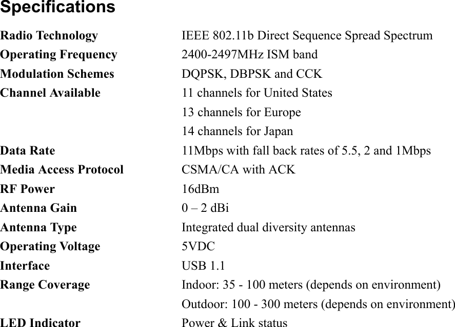 Specifications Radio Technology  IEEE 802.11b Direct Sequence Spread Spectrum Operating Frequency  2400-2497MHz ISM band Modulation Schemes  DQPSK, DBPSK and CCK Channel Available  11 channels for United States   13 channels for Europe   14 channels for Japan Data Rate  11Mbps with fall back rates of 5.5, 2 and 1Mbps Media Access Protocol  CSMA/CA with ACK RF Power 16dBm Antenna Gain  0 – 2 dBi Antenna Type  Integrated dual diversity antennas Operating Voltage 5VDC Interface USB 1.1 Range Coverage  Indoor: 35 - 100 meters (depends on environment)   Outdoor: 100 - 300 meters (depends on environment) LED Indicator  Power &amp; Link status  