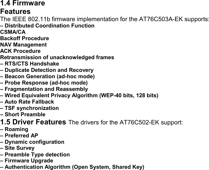 1.4 Firmware Features The IEEE 802.11b firmware implementation for the AT76C503A-EK supports: – Distributed Coordination Function CSMA/CA Backoff Procedure NAV Management ACK Procedure Retransmission of unacknowledged frames – RTS/CTS Handshake – Duplicate Detection and Recovery – Beacon Generation (ad-hoc mode) – Probe Response (ad-hoc mode) – Fragmentation and Reassembly – Wired Equivalent Privacy Algorithm (WEP-40 bits, 128 bits) – Auto Rate Fallback – TSF synchronization – Short Preamble 1.5 Driver Features The drivers for the AT76C502-EK support: – Roaming – Preferred AP – Dynamic configuration – Site Survey – Preamble Type detection – Firmware Upgrade – Authentication Algorithm (Open System, Shared Key)               