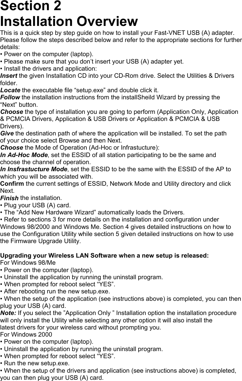 Section 2 Installation Overview This is a quick step by step guide on how to install your Fast-VNET USB (A) adapter. Please follow the steps described below and refer to the appropriate sections for further details: • Power on the computer (laptop). • Please make sure that you don’t insert your USB (A) adapter yet. • Install the drivers and application: Insert the given Installation CD into your CD-Rom drive. Select the Utilities &amp; Drivers folder. Locate the executable file “setup.exe” and double click it. Follow the installation instructions from the installSheild Wizard by pressing the “Next” button. Choose the type of installation you are going to perform (Application Only, Application &amp; PCMCIA Drivers, Application &amp; USB Drivers or Application &amp; PCMCIA &amp; USB Drivers). Give the destination path of where the application will be installed. To set the path of your choice select Browse and then Next. Choose the Mode of Operation (Ad-Hoc or Infrastucture): In Ad-Hoc Mode, set the ESSID of all station participating to be the same and choose the channel of operation. In Insfrastucture Mode, set the ESSID to be the same with the ESSID of the AP to which you will be associated with. Confirm the current settings of ESSID, Network Mode and Utility directory and click Next. Finish the installation. • Plug your USB (A) card. • The “Add New Hardware Wizard” automatically loads the Drivers. • Refer to sections 3 for more details on the installation and configuration under Windows 98/2000 and Windows Me. Section 4 gives detailed instructions on how to use the Configuration Utility while section 5 given detailed instructions on how to use the Firmware Upgrade Utility.  Upgrading your Wireless LAN Software when a new setup is released: For Windows 98/Me • Power on the computer (laptop). • Uninstall the application by running the uninstall program. • When prompted for reboot select “YES”. • After rebooting run the new setup.exe. • When the setup of the application (see instructions above) is completed, you can then plug your USB (A) card. Note: If you select the ”Application Only ” Installation option the installation procedure will only install the Utility while selecting any other option it will also install the latest drivers for your wireless card without prompting you. For Windows 2000 • Power on the computer (laptop). • Uninstall the application by running the uninstall program. • When prompted for reboot select “YES”. • Run the new setup.exe. • When the setup of the drivers and application (see instructions above) is completed, you can then plug your USB (A) card.   