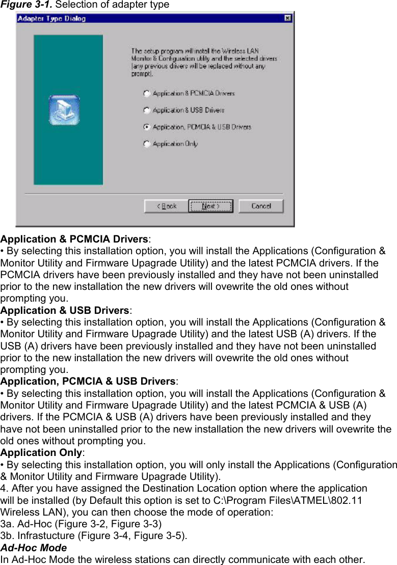 Figure 3-1. Selection of adapter type  Application &amp; PCMCIA Drivers: • By selecting this installation option, you will install the Applications (Configuration &amp; Monitor Utility and Firmware Upagrade Utility) and the latest PCMCIA drivers. If the PCMCIA drivers have been previously installed and they have not been uninstalled prior to the new installation the new drivers will ovewrite the old ones without prompting you. Application &amp; USB Drivers: • By selecting this installation option, you will install the Applications (Configuration &amp; Monitor Utility and Firmware Upagrade Utility) and the latest USB (A) drivers. If the USB (A) drivers have been previously installed and they have not been uninstalled prior to the new installation the new drivers will ovewrite the old ones without prompting you. Application, PCMCIA &amp; USB Drivers: • By selecting this installation option, you will install the Applications (Configuration &amp; Monitor Utility and Firmware Upagrade Utility) and the latest PCMCIA &amp; USB (A) drivers. If the PCMCIA &amp; USB (A) drivers have been previously installed and they have not been uninstalled prior to the new installation the new drivers will ovewrite the old ones without prompting you. Application Only: • By selecting this installation option, you will only install the Applications (Configuration &amp; Monitor Utility and Firmware Upagrade Utility). 4. After you have assigned the Destination Location option where the application will be installed (by Default this option is set to C:\Program Files\ATMEL\802.11 Wireless LAN), you can then choose the mode of operation: 3a. Ad-Hoc (Figure 3-2, Figure 3-3) 3b. Infrastucture (Figure 3-4, Figure 3-5). Ad-Hoc Mode In Ad-Hoc Mode the wireless stations can directly communicate with each other.         