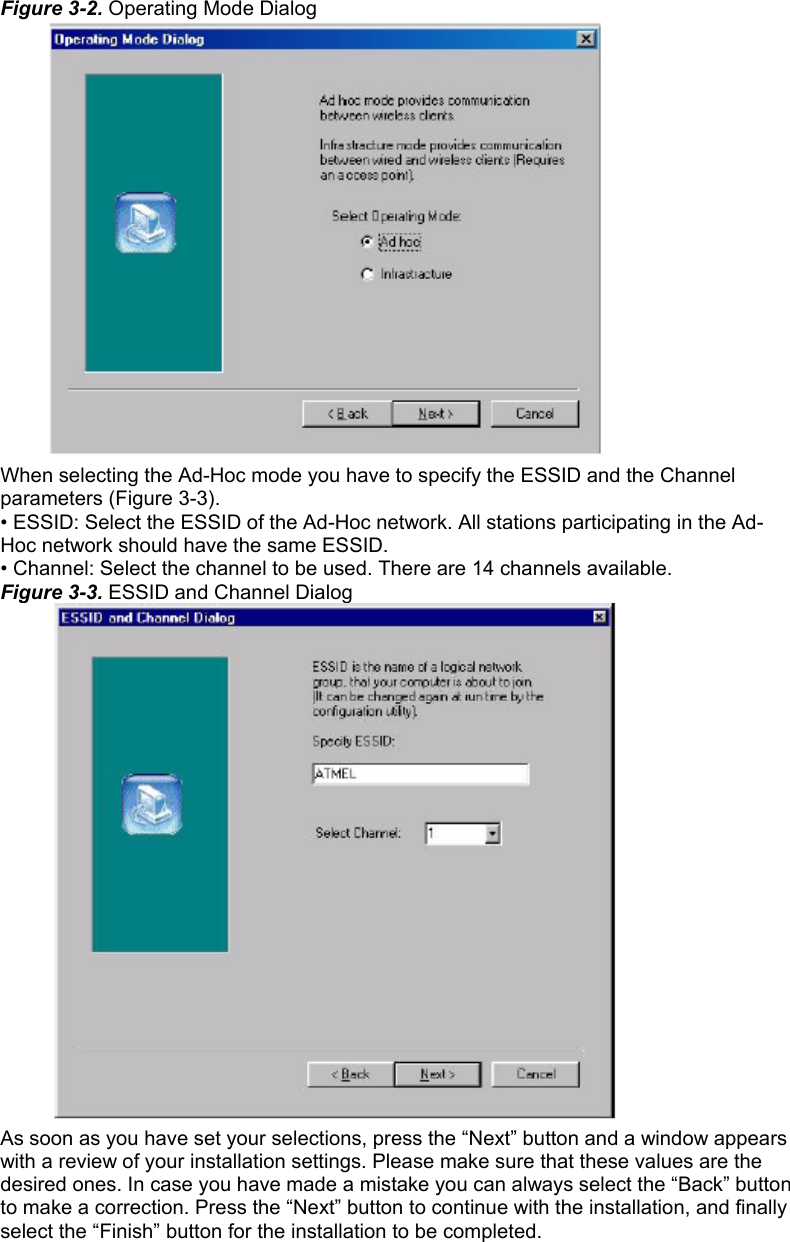 Figure 3-2. Operating Mode Dialog  When selecting the Ad-Hoc mode you have to specify the ESSID and the Channel parameters (Figure 3-3). • ESSID: Select the ESSID of the Ad-Hoc network. All stations participating in the Ad- Hoc network should have the same ESSID. • Channel: Select the channel to be used. There are 14 channels available. Figure 3-3. ESSID and Channel Dialog  As soon as you have set your selections, press the “Next” button and a window appears with a review of your installation settings. Please make sure that these values are the desired ones. In case you have made a mistake you can always select the “Back” button to make a correction. Press the “Next” button to continue with the installation, and finally select the “Finish” button for the installation to be completed.   