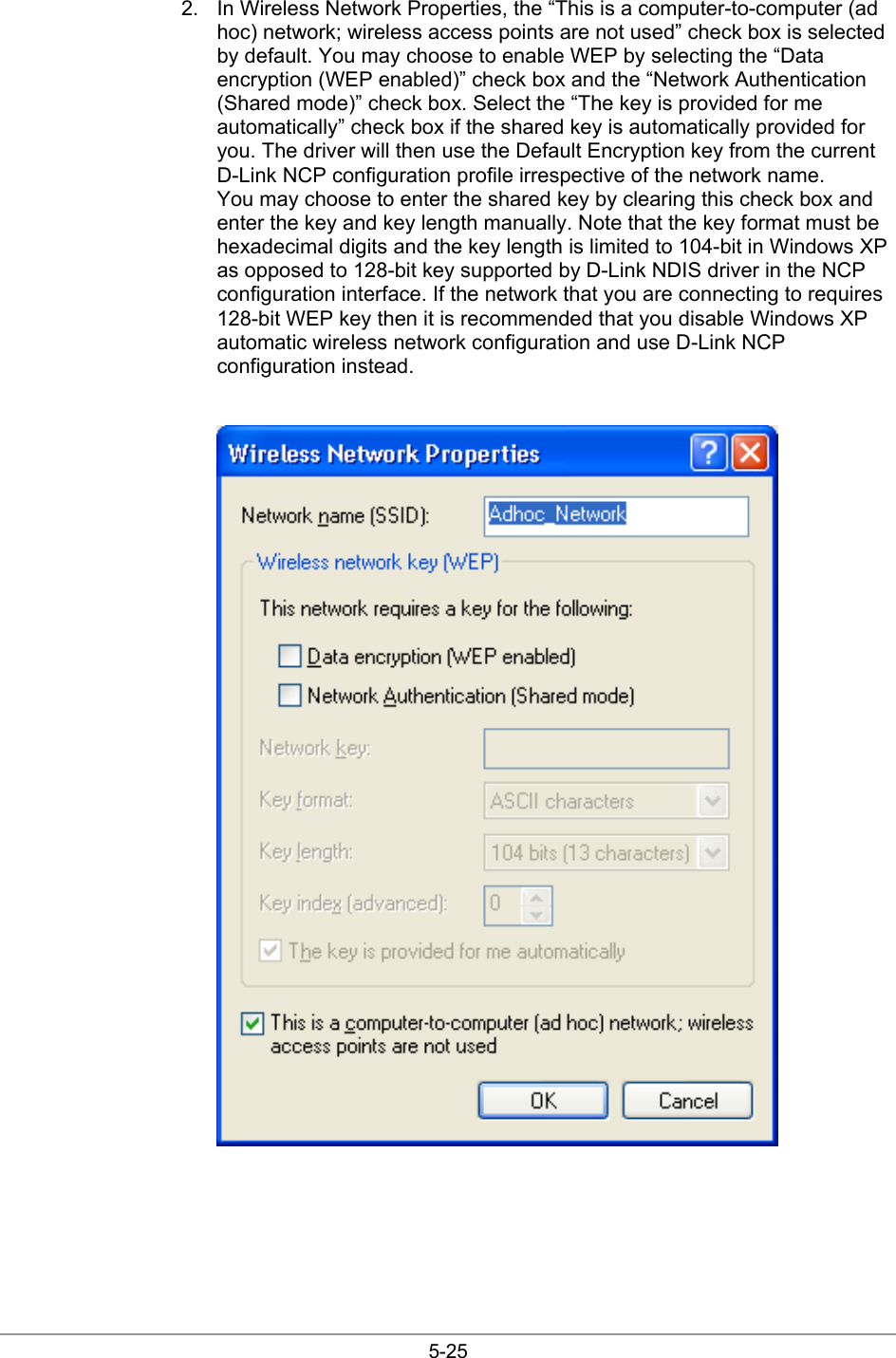  5-25 2.  In Wireless Network Properties, the “This is a computer-to-computer (ad hoc) network; wireless access points are not used” check box is selected by default. You may choose to enable WEP by selecting the “Data encryption (WEP enabled)” check box and the “Network Authentication (Shared mode)” check box. Select the “The key is provided for me automatically” check box if the shared key is automatically provided for you. The driver will then use the Default Encryption key from the current D-Link NCP configuration profile irrespective of the network name. You may choose to enter the shared key by clearing this check box and enter the key and key length manually. Note that the key format must be hexadecimal digits and the key length is limited to 104-bit in Windows XP as opposed to 128-bit key supported by D-Link NDIS driver in the NCP configuration interface. If the network that you are connecting to requires 128-bit WEP key then it is recommended that you disable Windows XP automatic wireless network configuration and use D-Link NCP configuration instead.   