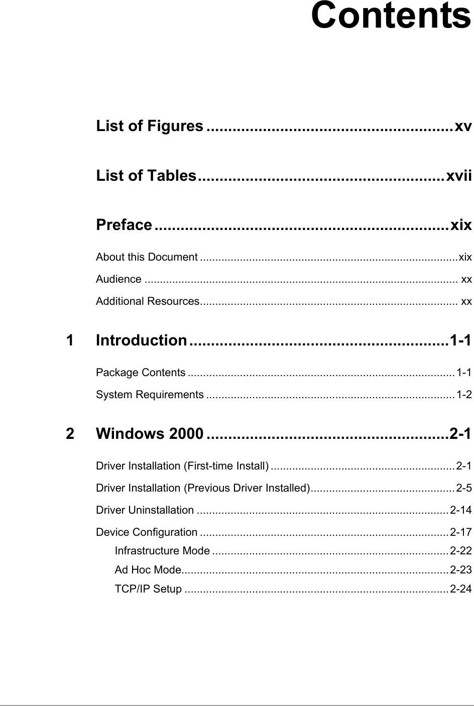   Contents List of Figures .........................................................xv List of Tables.........................................................xvii Preface ....................................................................xix About this Document ....................................................................................xix Audience ...................................................................................................... xx Additional Resources.................................................................................... xx 1 Introduction............................................................1-1 Package Contents .......................................................................................1-1 System Requirements .................................................................................1-2 2 Windows 2000 ........................................................2-1 Driver Installation (First-time Install) ............................................................2-1 Driver Installation (Previous Driver Installed)...............................................2-5 Driver Uninstallation ..................................................................................2-14 Device Configuration .................................................................................2-17 Infrastructure Mode .............................................................................2-22 Ad Hoc Mode.......................................................................................2-23 TCP/IP Setup ......................................................................................2-24 