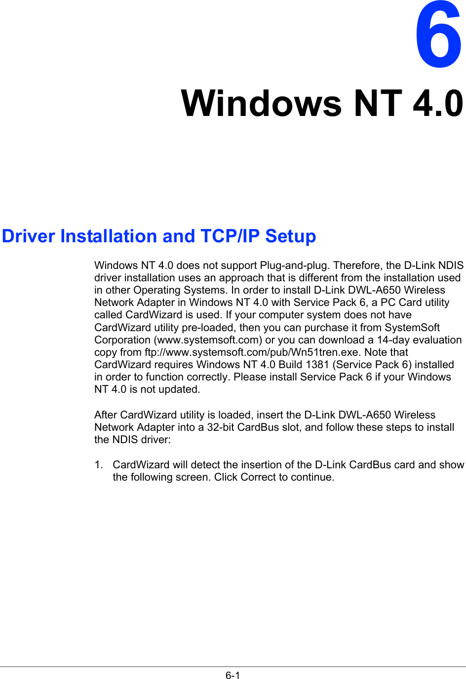 6-1 6 Windows NT 4.0 Driver Installation and TCP/IP Setup Windows NT 4.0 does not support Plug-and-plug. Therefore, the D-Link NDIS driver installation uses an approach that is different from the installation used in other Operating Systems. In order to install D-Link DWL-A650 Wireless Network Adapter in Windows NT 4.0 with Service Pack 6, a PC Card utility called CardWizard is used. If your computer system does not have CardWizard utility pre-loaded, then you can purchase it from SystemSoft Corporation (www.systemsoft.com) or you can download a 14-day evaluation copy from ftp://www.systemsoft.com/pub/Wn51tren.exe. Note that CardWizard requires Windows NT 4.0 Build 1381 (Service Pack 6) installed in order to function correctly. Please install Service Pack 6 if your Windows NT 4.0 is not updated. After CardWizard utility is loaded, insert the D-Link DWL-A650 Wireless Network Adapter into a 32-bit CardBus slot, and follow these steps to install the NDIS driver: 1.  CardWizard will detect the insertion of the D-Link CardBus card and show the following screen. Click Correct to continue. 
