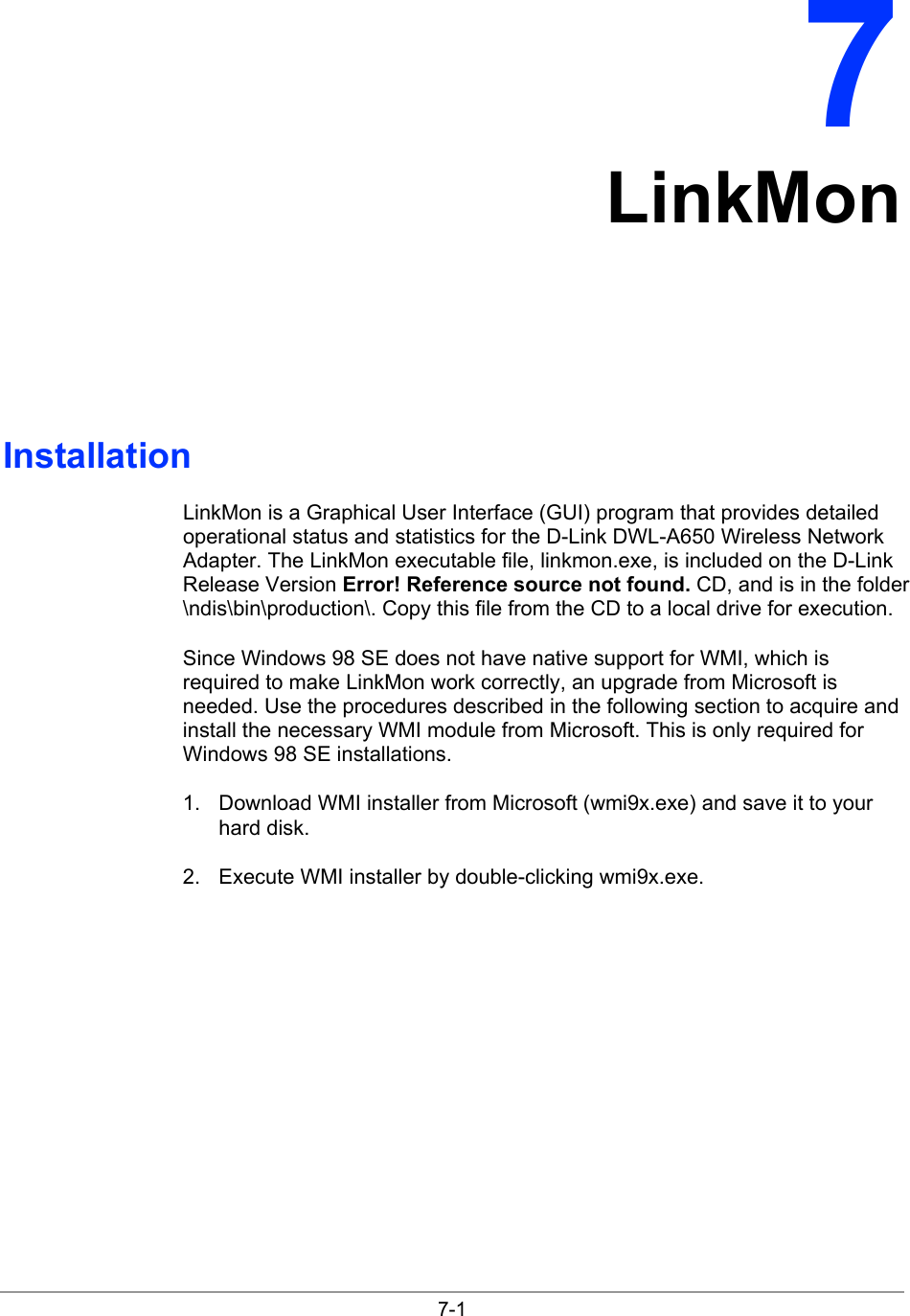  7-1 7 LinkMon Installation LinkMon is a Graphical User Interface (GUI) program that provides detailed operational status and statistics for the D-Link DWL-A650 Wireless Network Adapter. The LinkMon executable file, linkmon.exe, is included on the D-Link Release Version Error! Reference source not found. CD, and is in the folder \ndis\bin\production\. Copy this file from the CD to a local drive for execution.  Since Windows 98 SE does not have native support for WMI, which is required to make LinkMon work correctly, an upgrade from Microsoft is needed. Use the procedures described in the following section to acquire and install the necessary WMI module from Microsoft. This is only required for Windows 98 SE installations. 1.  Download WMI installer from Microsoft (wmi9x.exe) and save it to your hard disk. 2.  Execute WMI installer by double-clicking wmi9x.exe. 
