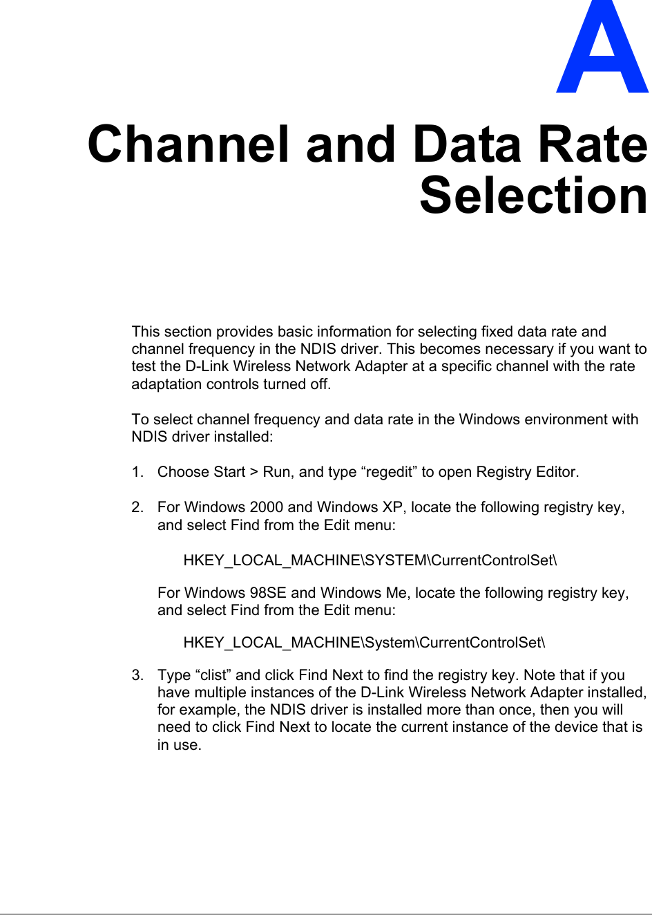   A Channel and Data Rate Selection This section provides basic information for selecting fixed data rate and channel frequency in the NDIS driver. This becomes necessary if you want to test the D-Link Wireless Network Adapter at a specific channel with the rate adaptation controls turned off. To select channel frequency and data rate in the Windows environment with NDIS driver installed: 1.  Choose Start &gt; Run, and type “regedit” to open Registry Editor. 2.  For Windows 2000 and Windows XP, locate the following registry key, and select Find from the Edit menu: HKEY_LOCAL_MACHINE\SYSTEM\CurrentControlSet\ For Windows 98SE and Windows Me, locate the following registry key, and select Find from the Edit menu: HKEY_LOCAL_MACHINE\System\CurrentControlSet\ 3.  Type “clist” and click Find Next to find the registry key. Note that if you have multiple instances of the D-Link Wireless Network Adapter installed, for example, the NDIS driver is installed more than once, then you will need to click Find Next to locate the current instance of the device that is in use. 