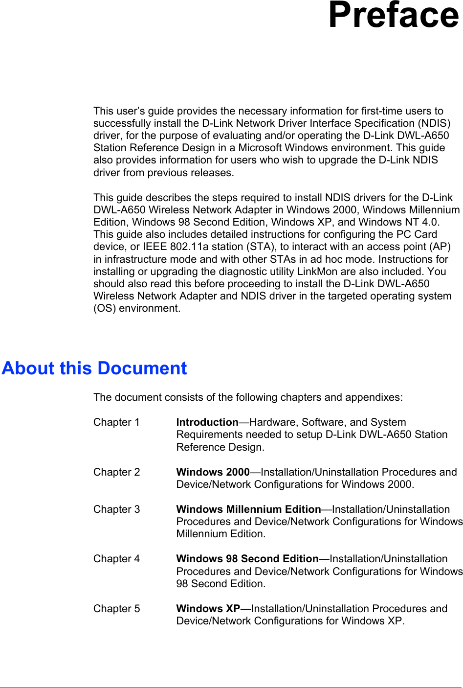   Preface This user’s guide provides the necessary information for first-time users to successfully install the D-Link Network Driver Interface Specification (NDIS) driver, for the purpose of evaluating and/or operating the D-Link DWL-A650 Station Reference Design in a Microsoft Windows environment. This guide also provides information for users who wish to upgrade the D-Link NDIS driver from previous releases. This guide describes the steps required to install NDIS drivers for the D-Link DWL-A650 Wireless Network Adapter in Windows 2000, Windows Millennium Edition, Windows 98 Second Edition, Windows XP, and Windows NT 4.0. This guide also includes detailed instructions for configuring the PC Card device, or IEEE 802.11a station (STA), to interact with an access point (AP) in infrastructure mode and with other STAs in ad hoc mode. Instructions for installing or upgrading the diagnostic utility LinkMon are also included. You should also read this before proceeding to install the D-Link DWL-A650 Wireless Network Adapter and NDIS driver in the targeted operating system (OS) environment.  About this Document The document consists of the following chapters and appendixes: Chapter 1  Introduction—Hardware, Software, and System Requirements needed to setup D-Link DWL-A650 Station Reference Design. Chapter 2  Windows 2000—Installation/Uninstallation Procedures and Device/Network Configurations for Windows 2000. Chapter 3  Windows Millennium Edition—Installation/Uninstallation Procedures and Device/Network Configurations for Windows Millennium Edition. Chapter 4  Windows 98 Second Edition—Installation/Uninstallation Procedures and Device/Network Configurations for Windows 98 Second Edition. Chapter 5  Windows XP—Installation/Uninstallation Procedures and Device/Network Configurations for Windows XP. 