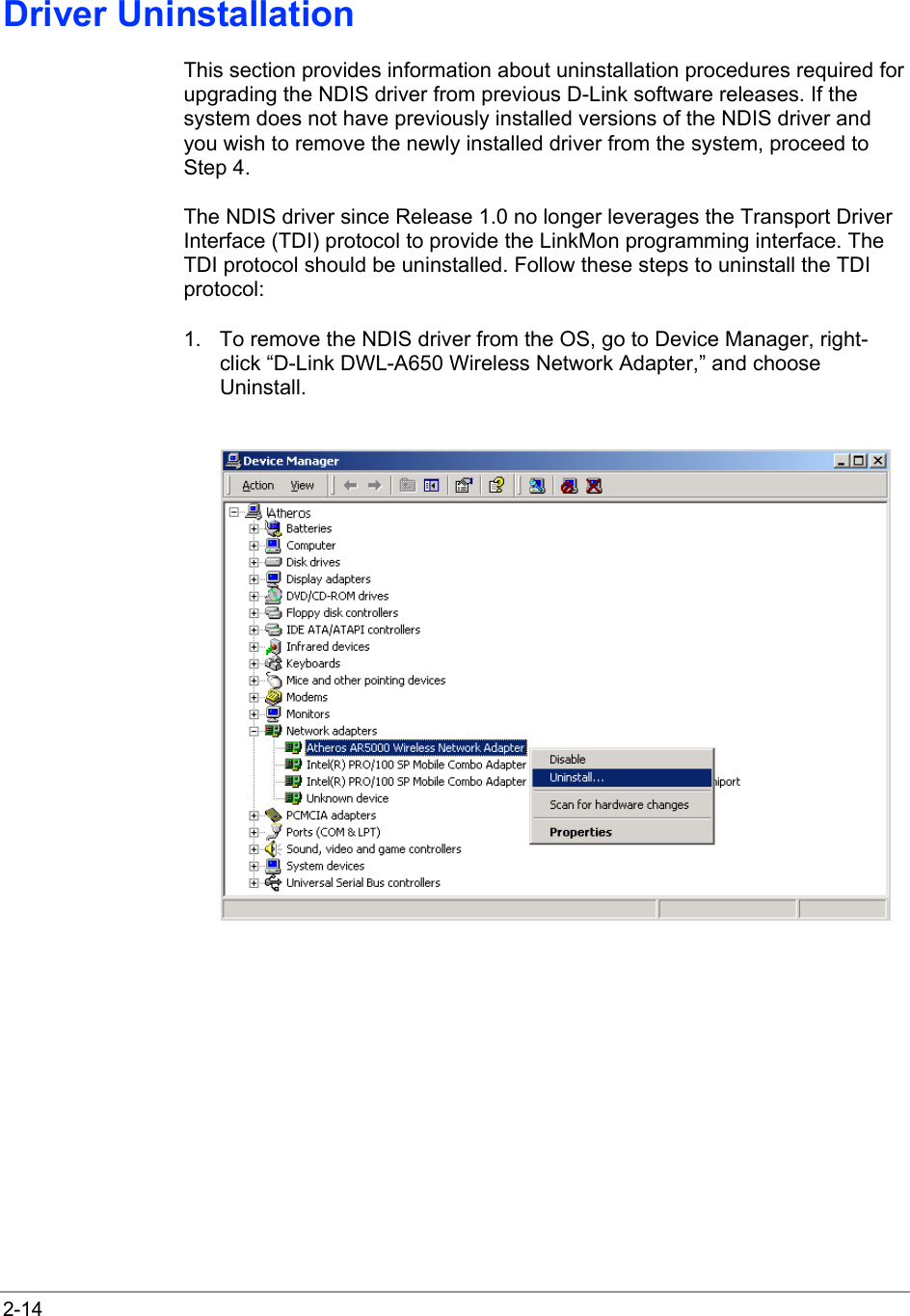  2-14 Driver Uninstallation This section provides information about uninstallation procedures required for upgrading the NDIS driver from previous D-Link software releases. If the system does not have previously installed versions of the NDIS driver and you wish to remove the newly installed driver from the system, proceed to Step 4. The NDIS driver since Release 1.0 no longer leverages the Transport Driver Interface (TDI) protocol to provide the LinkMon programming interface. The TDI protocol should be uninstalled. Follow these steps to uninstall the TDI protocol: 1.  To remove the NDIS driver from the OS, go to Device Manager, right-click “D-Link DWL-A650 Wireless Network Adapter,” and choose Uninstall.   