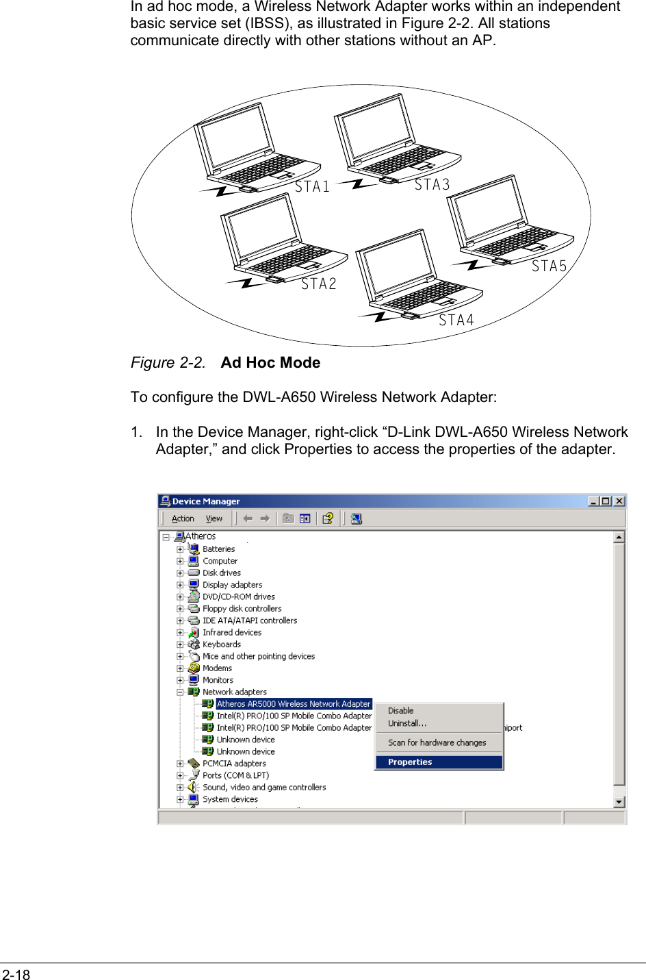  2-18 In ad hoc mode, a Wireless Network Adapter works within an independent basic service set (IBSS), as illustrated in Figure 2-2. All stations communicate directly with other stations without an AP.  STA1STA2STA3STA4STA5 Figure 2-2.  Ad Hoc Mode To configure the DWL-A650 Wireless Network Adapter: 1.  In the Device Manager, right-click “D-Link DWL-A650 Wireless Network Adapter,” and click Properties to access the properties of the adapter.   