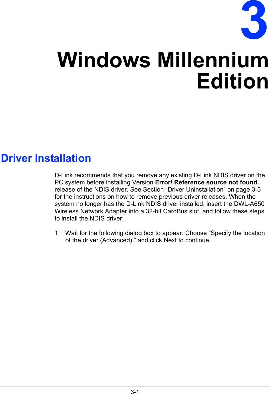  3-1 3 Windows Millennium Edition Driver Installation D-Link recommends that you remove any existing D-Link NDIS driver on the PC system before installing Version Error! Reference source not found. release of the NDIS driver. See Section “Driver Uninstallation” on page 3-5 for the instructions on how to remove previous driver releases. When the system no longer has the D-Link NDIS driver installed, insert the DWL-A650 Wireless Network Adapter into a 32-bit CardBus slot, and follow these steps to install the NDIS driver: 1.  Wait for the following dialog box to appear. Choose “Specify the location of the driver (Advanced),” and click Next to continue. 