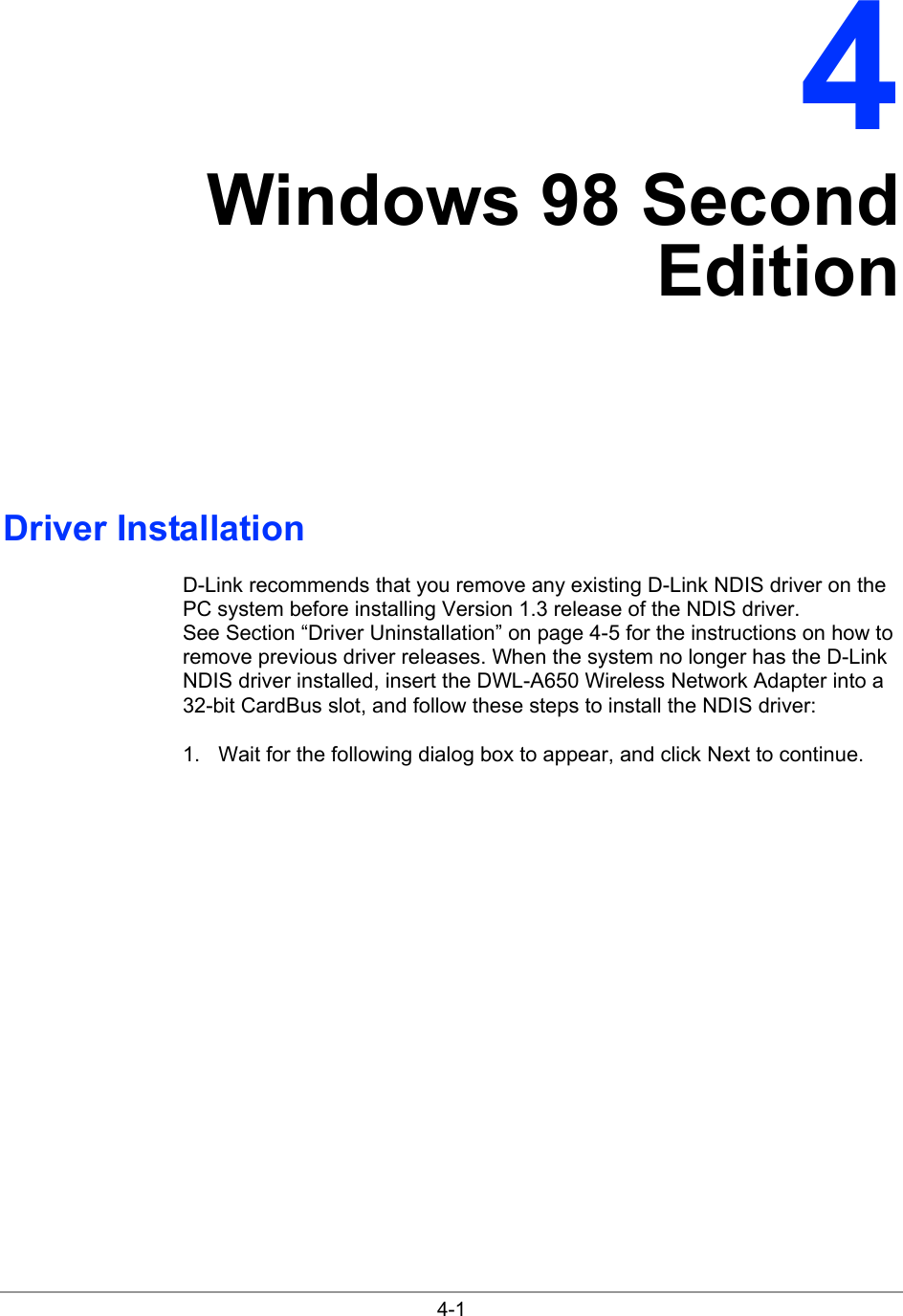  4-1 4 Windows 98 Second Edition Driver Installation D-Link recommends that you remove any existing D-Link NDIS driver on the PC system before installing Version 1.3 release of the NDIS driver. See Section “Driver Uninstallation” on page 4-5 for the instructions on how to remove previous driver releases. When the system no longer has the D-Link NDIS driver installed, insert the DWL-A650 Wireless Network Adapter into a 32-bit CardBus slot, and follow these steps to install the NDIS driver: 1.  Wait for the following dialog box to appear, and click Next to continue. 