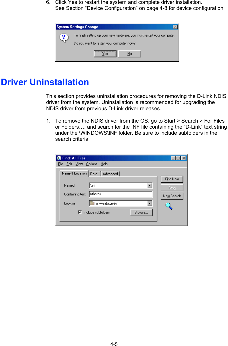  4-5 6.  Click Yes to restart the system and complete driver installation. See Section “Device Configuration” on page 4-8 for device configuration.   Driver Uninstallation This section provides uninstallation procedures for removing the D-Link NDIS driver from the system. Uninstallation is recommended for upgrading the NDIS driver from previous D-Link driver releases. 1.  To remove the NDIS driver from the OS, go to Start &gt; Search &gt; For Files or Folders…, and search for the INF file containing the “D-Link” text string under the \WINDOWS\INF folder. Be sure to include subfolders in the search criteria.    