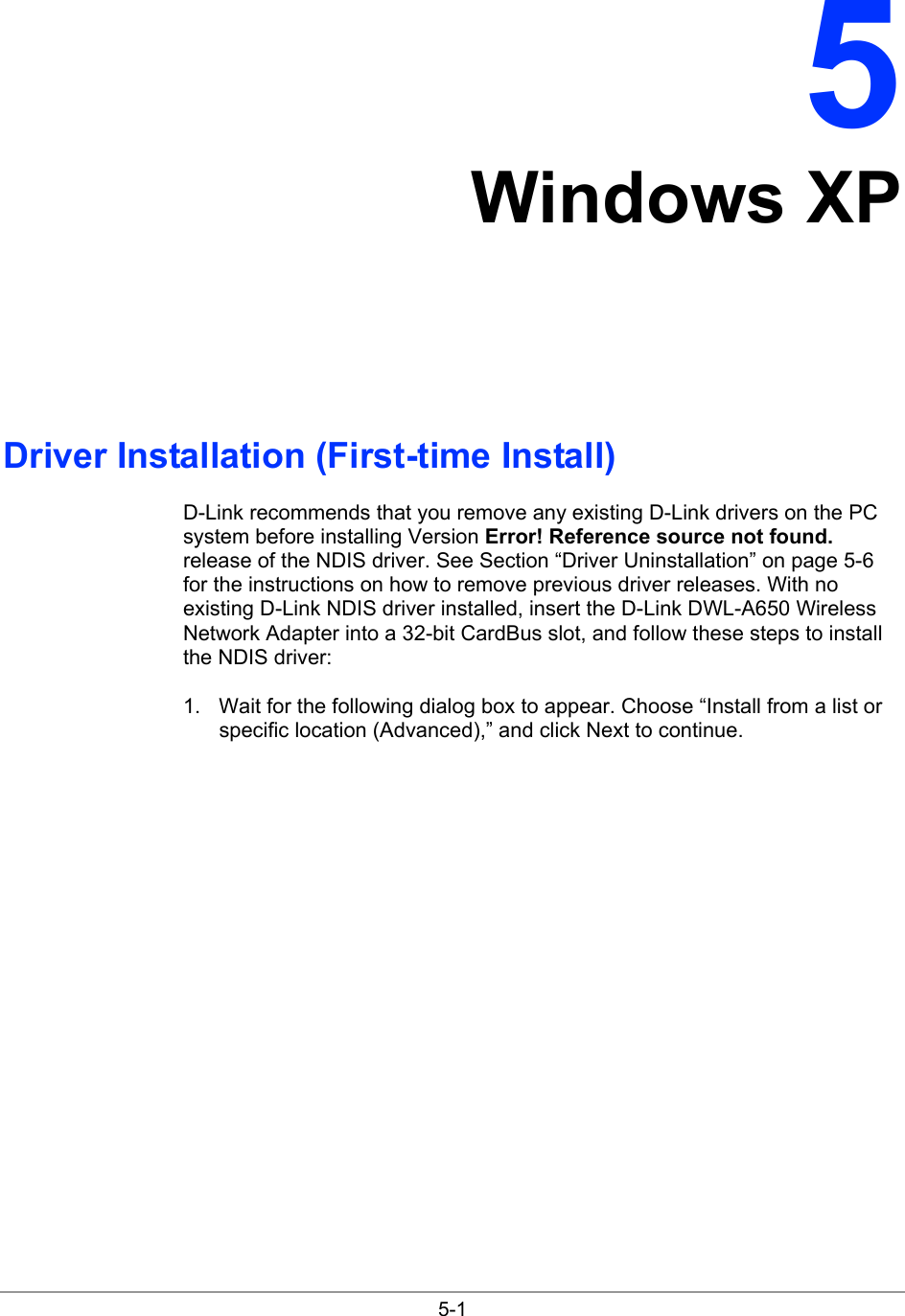  5-1 5 Windows XP Driver Installation (First-time Install) D-Link recommends that you remove any existing D-Link drivers on the PC system before installing Version Error! Reference source not found. release of the NDIS driver. See Section “Driver Uninstallation” on page 5-6 for the instructions on how to remove previous driver releases. With no existing D-Link NDIS driver installed, insert the D-Link DWL-A650 Wireless Network Adapter into a 32-bit CardBus slot, and follow these steps to install the NDIS driver: 1.  Wait for the following dialog box to appear. Choose “Install from a list or specific location (Advanced),” and click Next to continue. 