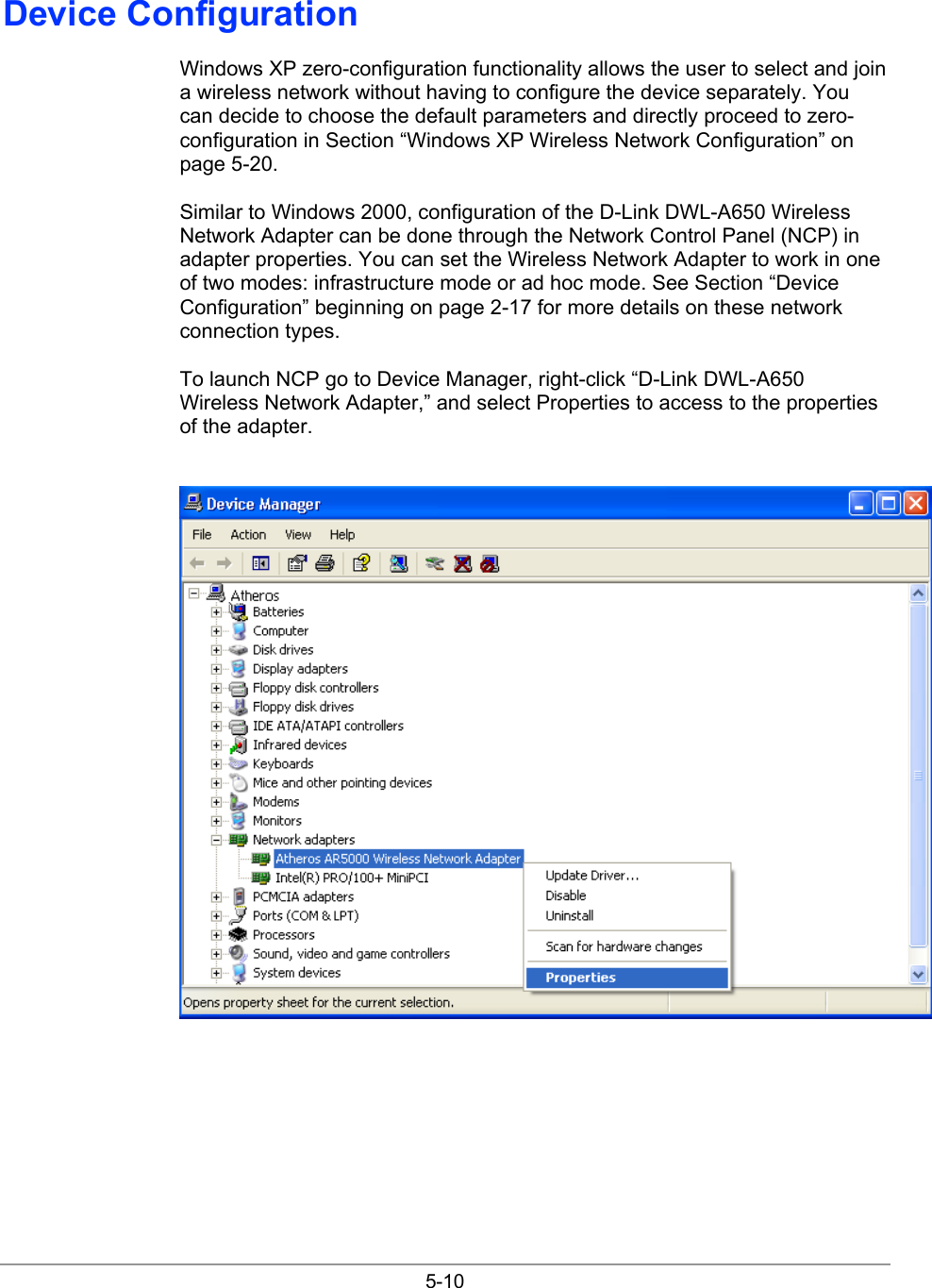  5-10 Device Configuration Windows XP zero-configuration functionality allows the user to select and join a wireless network without having to configure the device separately. You can decide to choose the default parameters and directly proceed to zero-configuration in Section “Windows XP Wireless Network Configuration” on page 5-20. Similar to Windows 2000, configuration of the D-Link DWL-A650 Wireless Network Adapter can be done through the Network Control Panel (NCP) in adapter properties. You can set the Wireless Network Adapter to work in one of two modes: infrastructure mode or ad hoc mode. See Section “Device Configuration” beginning on page 2-17 for more details on these network connection types. To launch NCP go to Device Manager, right-click “D-Link DWL-A650 Wireless Network Adapter,” and select Properties to access to the properties of the adapter.  