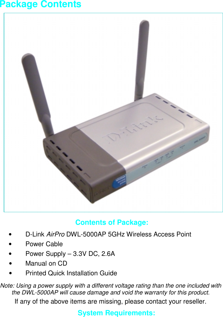 Package ContentsContents of Package:• D-Link AirPro DWL-5000AP 5GHz Wireless Access Point• Power Cable•  Power Supply – 3.3V DC, 2.6A•  Manual on CD•  Printed Quick Installation GuideNote: Using a power supply with a different voltage rating than the one included withthe DWL-5000AP will cause damage and void the warranty for this product.If any of the above items are missing, please contact your reseller.System Requirements:
