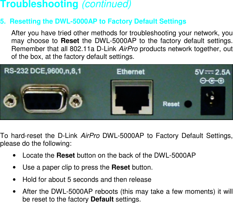 Troubleshooting (continued)5.  Resetting the DWL-5000AP to Factory Default SettingsAfter you have tried other methods for troubleshooting your network, youmay choose to Reset the DWL-5000AP to the factory default settings.Remember that all 802.11a D-Link AirPro products network together, outof the box, at the factory default settings.To hard-reset the D-Link AirPro DWL-5000AP to Factory Default Settings,please do the following:• Locate the Reset button on the back of the DWL-5000AP•  Use a paper clip to press the Reset button.•  Hold for about 5 seconds and then release•  After the DWL-5000AP reboots (this may take a few moments) it willbe reset to the factory Default settings.