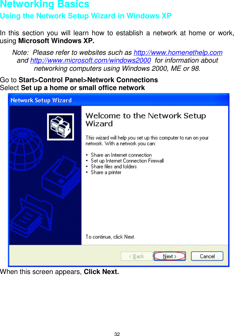 32Networking BasicsUsing the Network Setup Wizard in Windows XPIn this section you will learn how to establish a network at home or work,using Microsoft Windows XP.Note:  Please refer to websites such as http://www.homenethelp.comand http://www.microsoft.com/windows2000  for information aboutnetworking computers using Windows 2000, ME or 98.Go to Start&gt;Control Panel&gt;Network ConnectionsSelect Set up a home or small office networkWhen this screen appears, Click Next.