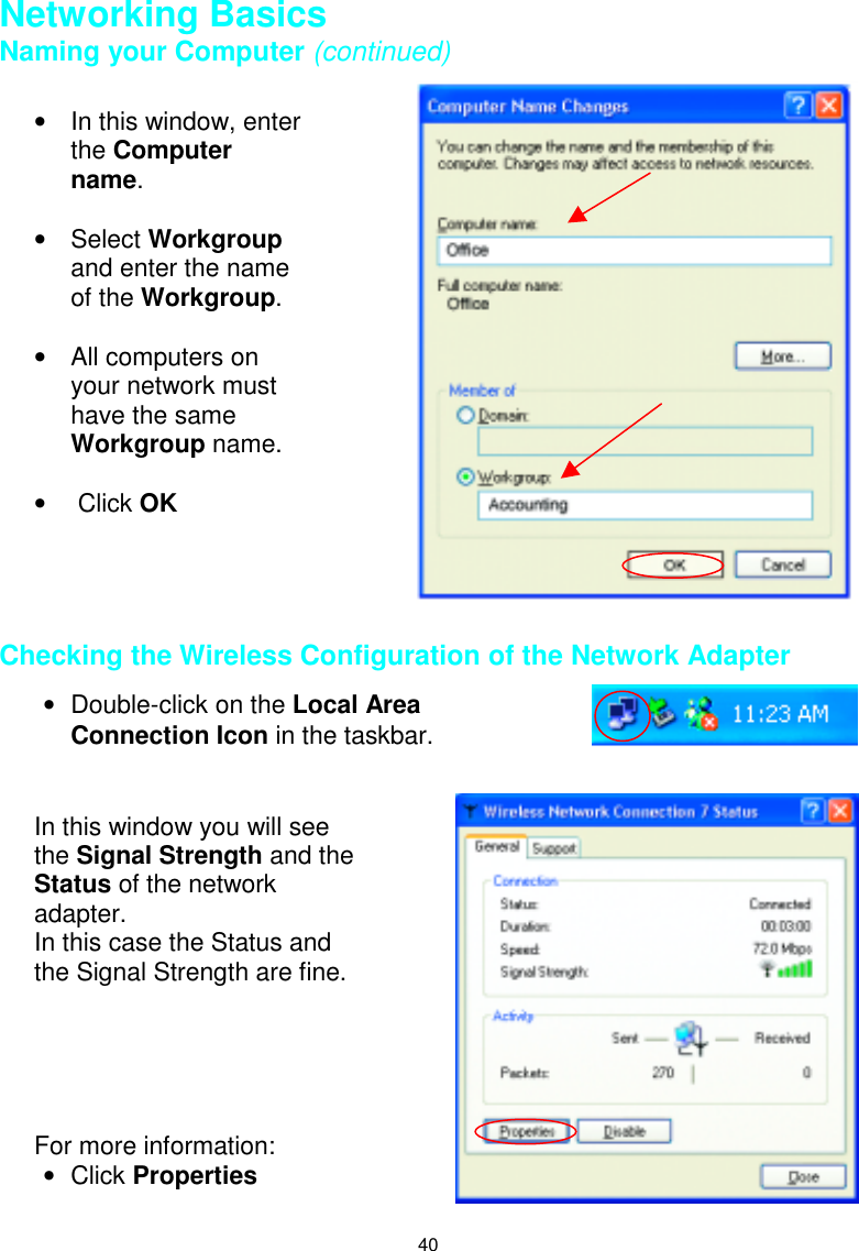 40Networking BasicsNaming your Computer (continued) Checking the Wireless Configuration of the Network Adapter•  In this window, enterthe Computername.• Select Workgroupand enter the nameof the Workgroup.•  All computers onyour network musthave the sameWorkgroup name.•  Click OK•  Double-click on the Local AreaConnection Icon in the taskbar.In this window you will seethe Signal Strength and theStatus of the networkadapter.In this case the Status andthe Signal Strength are fine.For more information:• Click Properties