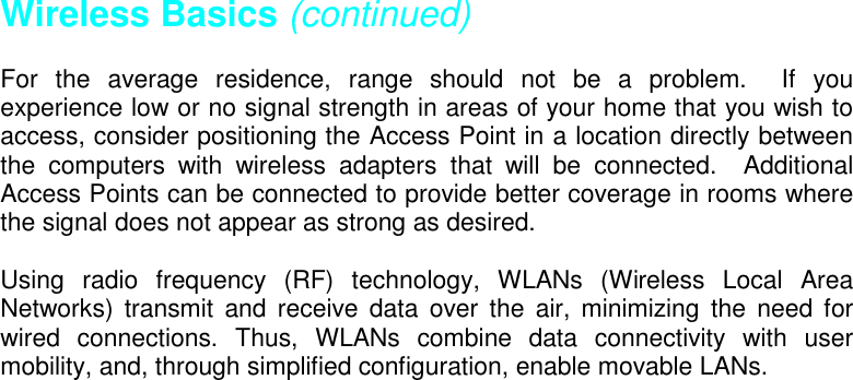 Wireless Basics (continued)For the average residence, range should not be a problem.  If youexperience low or no signal strength in areas of your home that you wish toaccess, consider positioning the Access Point in a location directly betweenthe computers with wireless adapters that will be connected.  AdditionalAccess Points can be connected to provide better coverage in rooms wherethe signal does not appear as strong as desired.Using radio frequency (RF) technology, WLANs (Wireless Local AreaNetworks) transmit and receive data over the air, minimizing the need forwired connections. Thus, WLANs combine data connectivity with usermobility, and, through simplified configuration, enable movable LANs.           