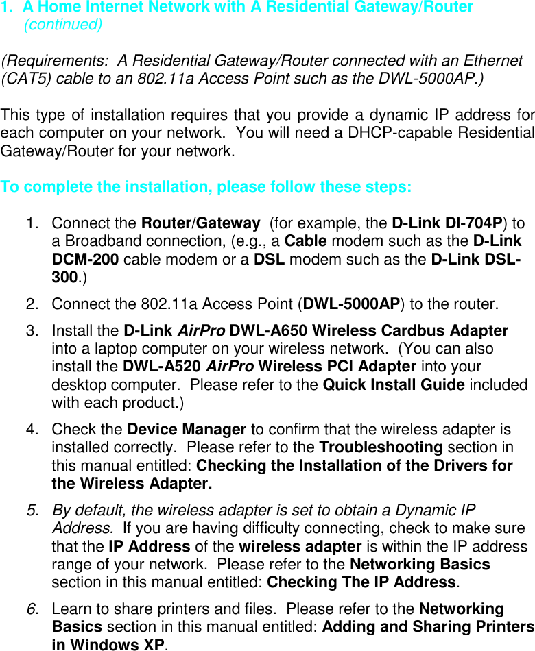 1.  A Home Internet Network with A Residential Gateway/Router(continued)(Requirements:  A Residential Gateway/Router connected with an Ethernet(CAT5) cable to an 802.11a Access Point such as the DWL-5000AP.)This type of installation requires that you provide a dynamic IP address foreach computer on your network.  You will need a DHCP-capable ResidentialGateway/Router for your network.To complete the installation, please follow these steps:1. Connect the Router/Gateway  (for example, the D-Link DI-704P) toa Broadband connection, (e.g., a Cable modem such as the D-LinkDCM-200 cable modem or a DSL modem such as the D-Link DSL-300.)2.  Connect the 802.11a Access Point (DWL-5000AP) to the router.3. Install the D-Link AirPro DWL-A650 Wireless Cardbus Adapterinto a laptop computer on your wireless network.  (You can alsoinstall the DWL-A520 AirPro Wireless PCI Adapter into yourdesktop computer.  Please refer to the Quick Install Guide includedwith each product.)4. Check the Device Manager to confirm that the wireless adapter isinstalled correctly.  Please refer to the Troubleshooting section inthis manual entitled: Checking the Installation of the Drivers forthe Wireless Adapter.5.  By default, the wireless adapter is set to obtain a Dynamic IPAddress.  If you are having difficulty connecting, check to make surethat the IP Address of the wireless adapter is within the IP addressrange of your network.  Please refer to the Networking Basicssection in this manual entitled: Checking The IP Address.6.  Learn to share printers and files.  Please refer to the NetworkingBasics section in this manual entitled: Adding and Sharing Printersin Windows XP.