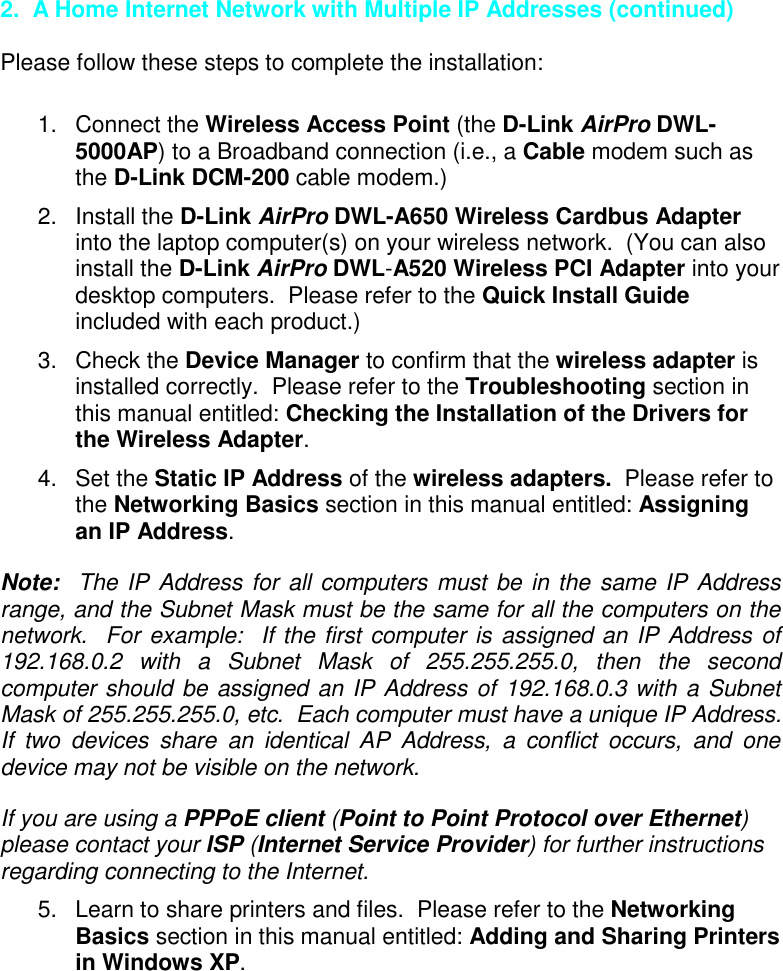 2.  A Home Internet Network with Multiple IP Addresses (continued)Please follow these steps to complete the installation:1. Connect the Wireless Access Point (the D-Link AirPro DWL-5000AP) to a Broadband connection (i.e., a Cable modem such asthe D-Link DCM-200 cable modem.)2. Install the D-Link AirPro DWL-A650 Wireless Cardbus Adapterinto the laptop computer(s) on your wireless network.  (You can alsoinstall the D-Link AirPro DWL-A520 Wireless PCI Adapter into yourdesktop computers.  Please refer to the Quick Install Guideincluded with each product.)3. Check the Device Manager to confirm that the wireless adapter isinstalled correctly.  Please refer to the Troubleshooting section inthis manual entitled: Checking the Installation of the Drivers forthe Wireless Adapter.4. Set the Static IP Address of the wireless adapters.  Please refer tothe Networking Basics section in this manual entitled: Assigningan IP Address.Note:  The IP Address for all computers must be in the same IP Addressrange, and the Subnet Mask must be the same for all the computers on thenetwork.  For example:  If the first computer is assigned an IP Address of192.168.0.2 with a Subnet Mask of 255.255.255.0, then the secondcomputer should be assigned an IP Address of 192.168.0.3 with a SubnetMask of 255.255.255.0, etc.  Each computer must have a unique IP Address.If two devices share an identical AP Address, a conflict occurs, and onedevice may not be visible on the network.If you are using a PPPoE client (Point to Point Protocol over Ethernet)please contact your ISP (Internet Service Provider) for further instructionsregarding connecting to the Internet.5.  Learn to share printers and files.  Please refer to the NetworkingBasics section in this manual entitled: Adding and Sharing Printersin Windows XP.