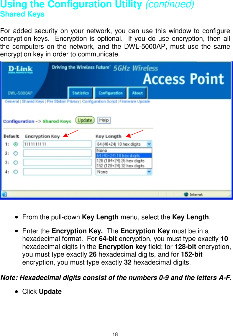 18Using the Configuration Utility (continued)Shared KeysFor added security on your network, you can use this window to configureencryption keys.  Encryption is optional.  If you do use encryption, then allthe computers on the network, and the DWL-5000AP, must use the sameencryption key in order to communicate.•••• From the pull-down Key Length menu, select the Key Length.•••• Enter the Encryption Key.  The Encryption Key must be in ahexadecimal format.  For 64-bit encryption, you must type exactly 10hexadecimal digits in the Encryption key field; for 128-bit encryption,you must type exactly 26 hexadecimal digits, and for 152-bitencryption, you must type exactly 32 hexadecimal digits.Note: Hexadecimal digits consist of the numbers 0-9 and the letters A-F.•••• Click Update