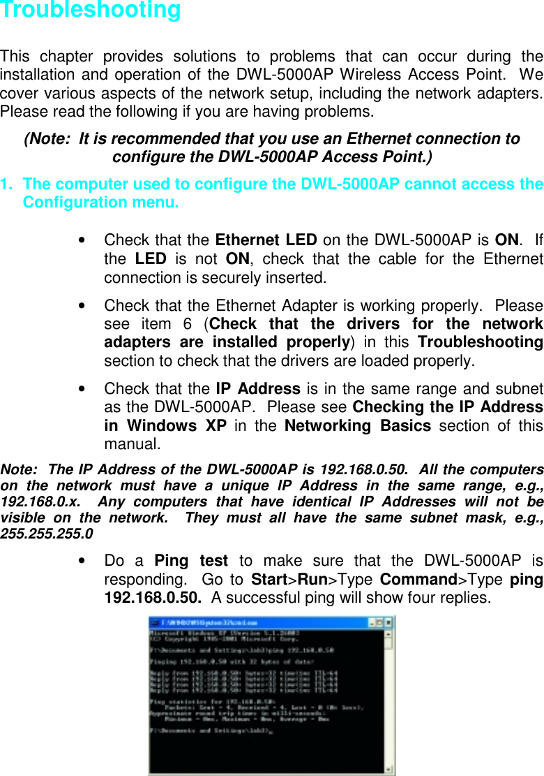 TroubleshootingThis chapter provides solutions to problems that can occur during theinstallation and operation of the DWL-5000AP Wireless Access Point.  Wecover various aspects of the network setup, including the network adapters.Please read the following if you are having problems.(Note:  It is recommended that you use an Ethernet connection toconfigure the DWL-5000AP Access Point.)1.  The computer used to configure the DWL-5000AP cannot access theConfiguration menu.• Check that the Ethernet LED on the DWL-5000AP is ON.  Ifthe  LED is not ON, check that the cable for the Ethernetconnection is securely inserted.•  Check that the Ethernet Adapter is working properly.  Pleasesee item 6 (Check that the drivers for the networkadapters are installed properly) in this Troubleshootingsection to check that the drivers are loaded properly.• Check that the IP Address is in the same range and subnetas the DWL-5000AP.  Please see Checking the IP Addressin Windows XP in the Networking Basics section of thismanual.Note:  The IP Address of the DWL-5000AP is 192.168.0.50.  All the computerson the network must have a unique IP Address in the same range, e.g.,192.168.0.x.  Any computers that have identical IP Addresses will not bevisible on the network.  They must all have the same subnet mask, e.g.,255.255.255.0• Do a Ping test to make sure that the DWL-5000AP isresponding.  Go to Start&gt;Run&gt;Type Command&gt;Type  ping192.168.0.50.  A successful ping will show four replies.