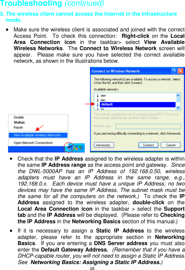 28Troubleshooting (continued)3. The wireless client cannot access the Internet in the Infrastructuremode.•••• Make sure the wireless client is associated and joined with the correctAccess Point.  To check this connection:  Right-click on the LocalArea Connection icon in the taskbar&gt; select View AvailableWireless Networks.  The Connect to Wireless Network screen willappear.  Please make sure you have selected the correct availablenetwork, as shown in the illustrations below.     •••• Check that the IP Address assigned to the wireless adapter is withinthe same IP Address range as the access point and gateway.  Sincethe DWL-5000AP has an IP Address of 192.168.0.50, wirelessadapters must have an IP Address in the same range, e.g.,192.168.0.x.  Each device must have a unique IP Address; no twodevices may have the same IP Address. The subnet mask must bethe same for all the computers on the network.)  To check the IPAddress assigned to the wireless adapter, double-click on theLocal Area Connection icon in the taskbar &gt; select the Supporttab and the IP Address will be displayed.  (Please refer to Checkingthe IP Address in the Networking Basics section of this manual.)•••• If it is necessary to assign a Static IP Address to the wirelessadapter, please refer to the appropriate section in NetworkingBasics.  If you are entering a DNS Server address you must alsoenter the Default Gateway Address.  (Remember that if you have aDHCP-capable router, you will not need to assign a Static IP Address.See  Networking Basics: Assigning a Static IP Address.)default