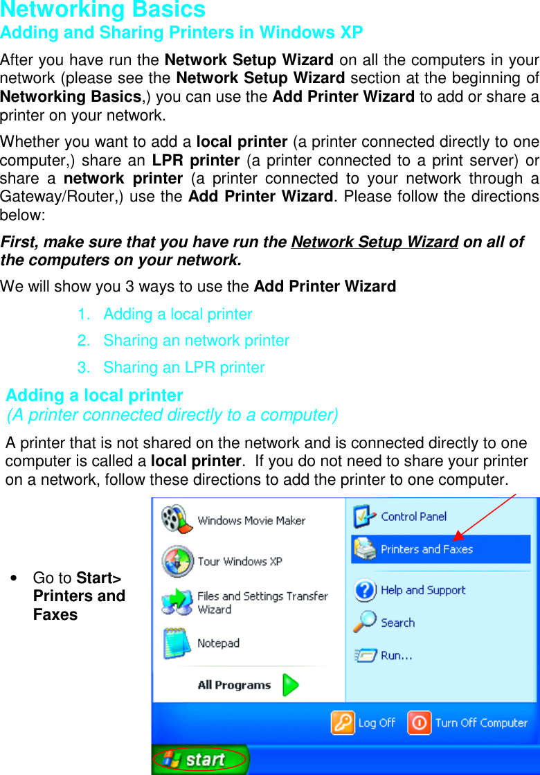 Networking BasicsAdding and Sharing Printers in Windows XPAfter you have run the Network Setup Wizard on all the computers in yournetwork (please see the Network Setup Wizard section at the beginning ofNetworking Basics,) you can use the Add Printer Wizard to add or share aprinter on your network.Whether you want to add a local printer (a printer connected directly to onecomputer,) share an LPR printer (a printer connected to a print server) orshare a network printer (a printer connected to your network through aGateway/Router,) use the Add Printer Wizard. Please follow the directionsbelow:First, make sure that you have run the Network Setup Wizard on all ofthe computers on your network.We will show you 3 ways to use the Add Printer Wizard1.  Adding a local printer2.  Sharing an network printer3.  Sharing an LPR printerAdding a local printer(A printer connected directly to a computer)A printer that is not shared on the network and is connected directly to onecomputer is called a local printer.  If you do not need to share your printeron a network, follow these directions to add the printer to one computer.• Go to Start&gt;Printers andFaxes