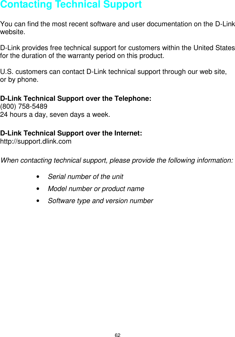 62Contacting Technical SupportYou can find the most recent software and user documentation on the D-Linkwebsite.D-Link provides free technical support for customers within the United Statesfor the duration of the warranty period on this product.U.S. customers can contact D-Link technical support through our web site,or by phone.D-Link Technical Support over the Telephone:(800) 758-548924 hours a day, seven days a week.D-Link Technical Support over the Internet:http://support.dlink.comWhen contacting technical support, please provide the following information:• Serial number of the unit• Model number or product name• Software type and version number