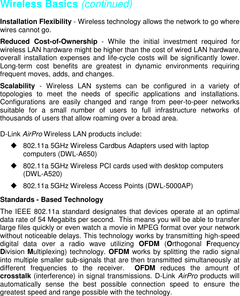 Wireless Basics (continued)Installation Flexibility - Wireless technology allows the network to go wherewires cannot go.Reduced Cost-of-Ownership - While the initial investment required forwireless LAN hardware might be higher than the cost of wired LAN hardware,overall installation expenses and life-cycle costs will be significantly lower.Long-term cost benefits are greatest in dynamic environments requiringfrequent moves, adds, and changes.Scalability  - Wireless LAN systems can be configured in a variety oftopologies to meet the needs of specific applications and installations.Configurations are easily changed and range from peer-to-peer networkssuitable for a small number of users to full infrastructure networks ofthousands of users that allow roaming over a broad area.D-Link AirPro Wireless LAN products include:  802.11a 5GHz Wireless Cardbus Adapters used with laptopcomputers (DWL-A650)  802.11a 5GHz Wireless PCI cards used with desktop computers(DWL-A520)  802.11a 5GHz Wireless Access Points (DWL-5000AP)Standards - Based TechnologyThe IEEE 802.11a standard designates that devices operate at an optimaldata rate of 54 Megabits per second.  This means you will be able to transferlarge files quickly or even watch a movie in MPEG format over your networkwithout noticeable delays. This technology works by transmitting high-speeddigital data over a radio wave utilizing OFDM (Orthogonal  FrequencyDivision Multiplexing) technology. OFDM works by splitting the radio signalinto multiple smaller sub-signals that are then transmitted simultaneously atdifferent frequencies to the receiver.  OFDM reduces the amount ofcrosstalk (interference) in signal transmissions. D-Link AirPro products willautomatically sense the best possible connection speed to ensure thegreatest speed and range possible with the technology.