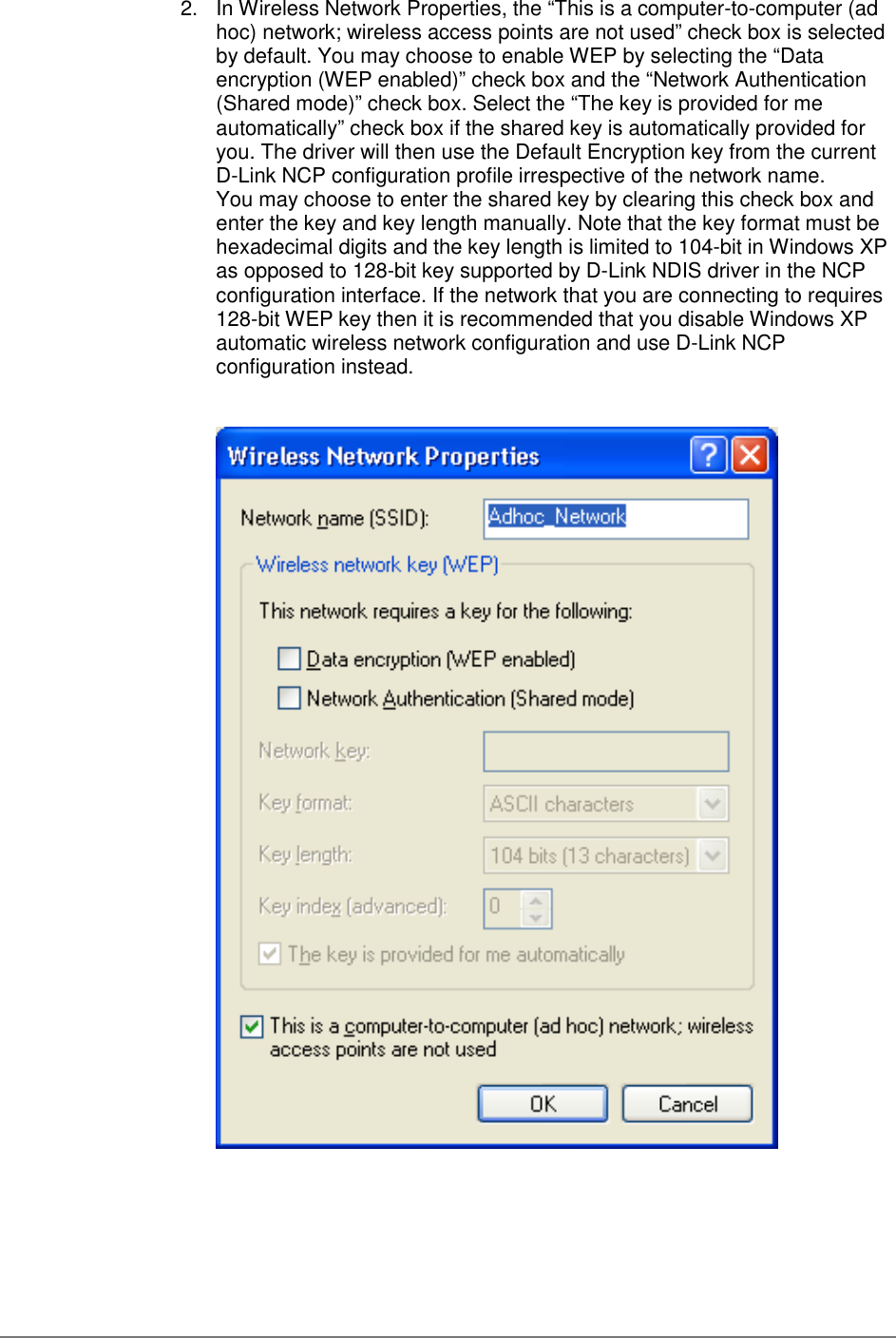 2.  In Wireless Network Properties, the “This is a computer-to-computer (adhoc) network; wireless access points are not used” check box is selectedby default. You may choose to enable WEP by selecting the “Dataencryption (WEP enabled)” check box and the “Network Authentication(Shared mode)” check box. Select the “The key is provided for meautomatically” check box if the shared key is automatically provided foryou. The driver will then use the Default Encryption key from the currentD-Link NCP configuration profile irrespective of the network name.You may choose to enter the shared key by clearing this check box andenter the key and key length manually. Note that the key format must behexadecimal digits and the key length is limited to 104-bit in Windows XPas opposed to 128-bit key supported by D-Link NDIS driver in the NCPconfiguration interface. If the network that you are connecting to requires128-bit WEP key then it is recommended that you disable Windows XPautomatic wireless network configuration and use D-Link NCPconfiguration instead.