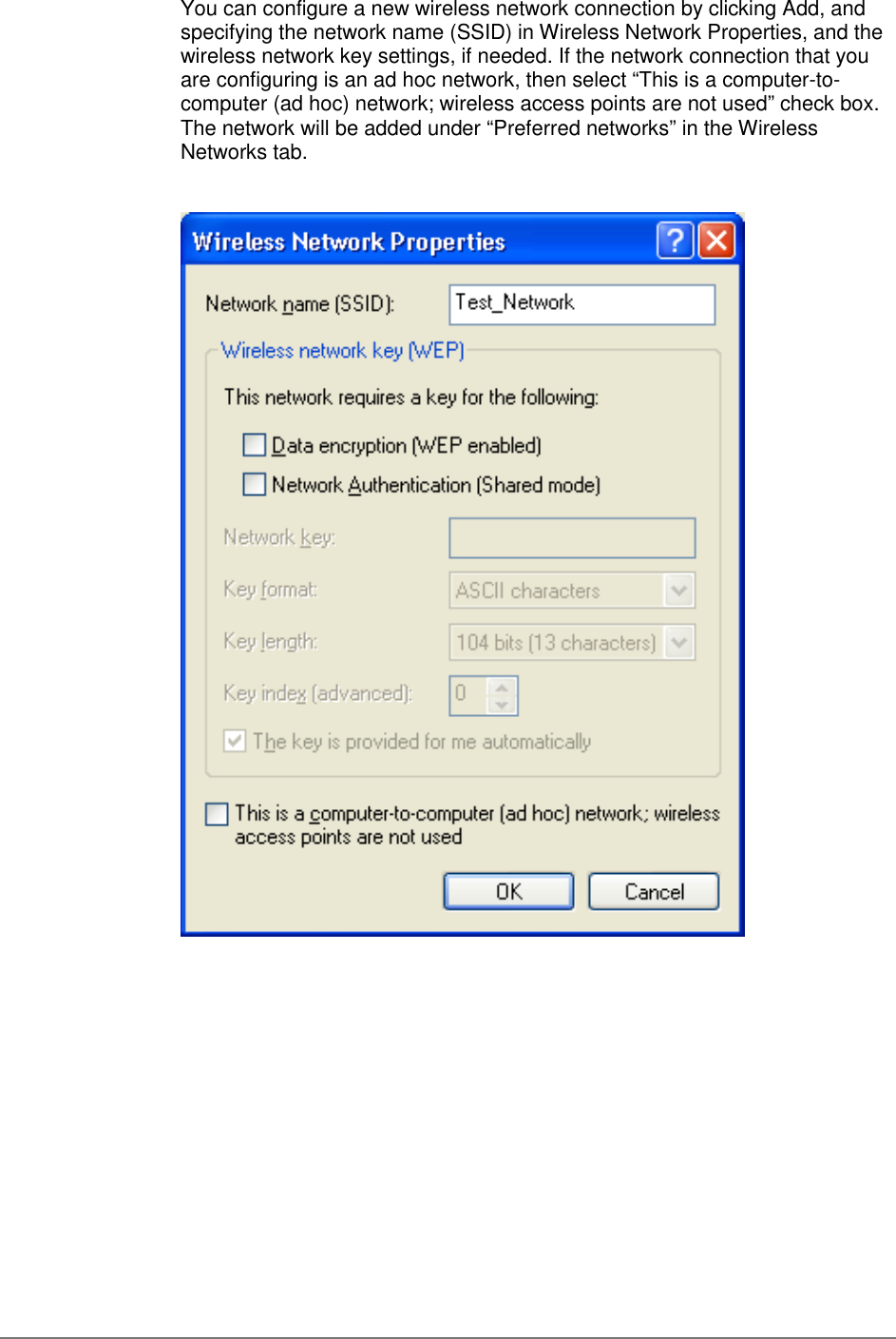 You can configure a new wireless network connection by clicking Add, andspecifying the network name (SSID) in Wireless Network Properties, and thewireless network key settings, if needed. If the network connection that youare configuring is an ad hoc network, then select “This is a computer-to-computer (ad hoc) network; wireless access points are not used” check box.The network will be added under “Preferred networks” in the WirelessNetworks tab.