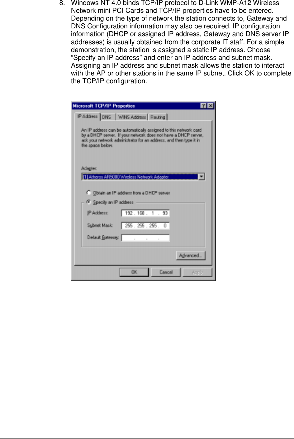 8.  Windows NT 4.0 binds TCP/IP protocol to D-Link WMP-A12 WirelessNetwork mini PCI Cards and TCP/IP properties have to be entered.Depending on the type of network the station connects to, Gateway andDNS Configuration information may also be required. IP configurationinformation (DHCP or assigned IP address, Gateway and DNS server IPaddresses) is usually obtained from the corporate IT staff. For a simpledemonstration, the station is assigned a static IP address. Choose“Specify an IP address” and enter an IP address and subnet mask.Assigning an IP address and subnet mask allows the station to interactwith the AP or other stations in the same IP subnet. Click OK to completethe TCP/IP configuration.