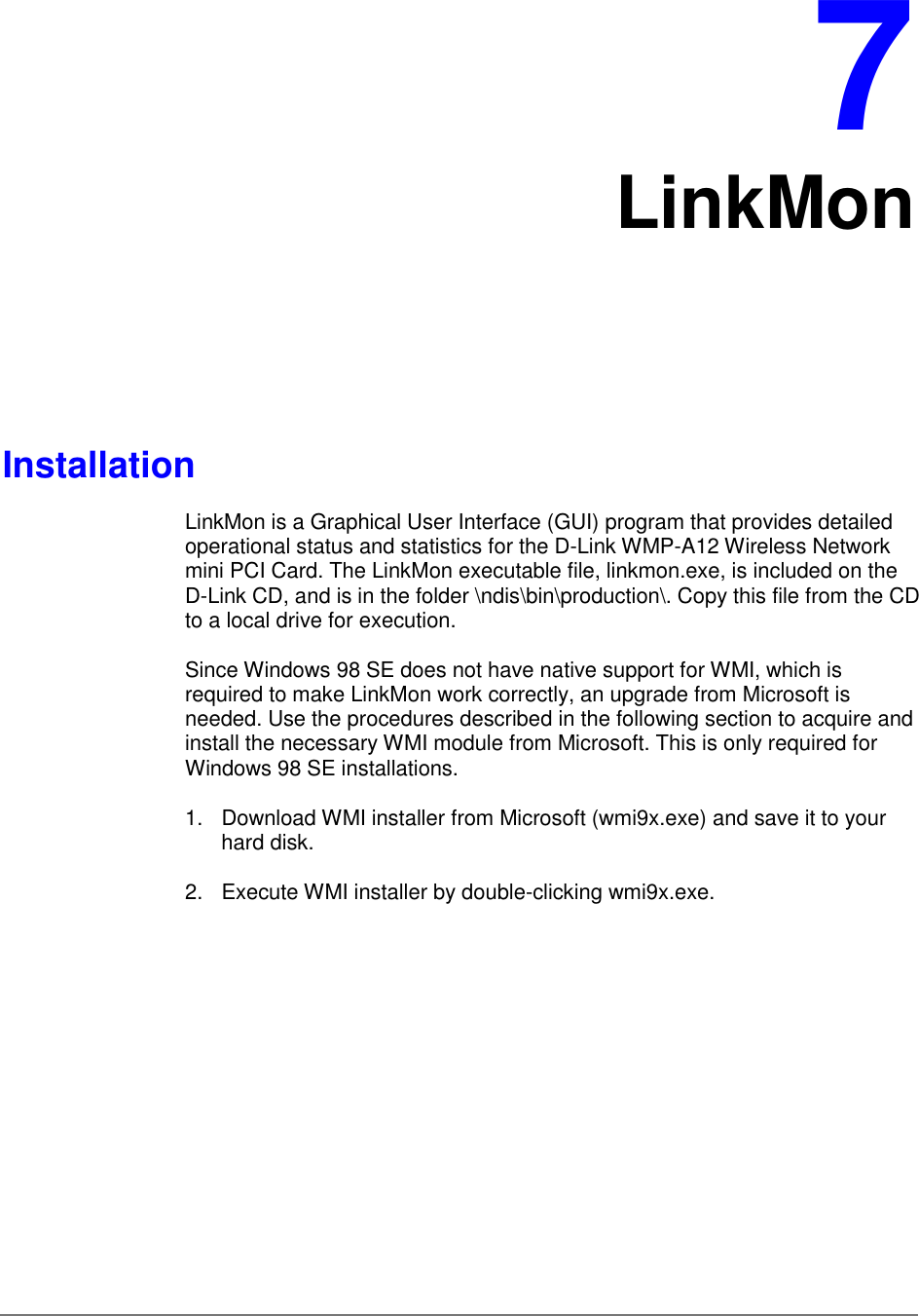 7LinkMonInstallationLinkMon is a Graphical User Interface (GUI) program that provides detailedoperational status and statistics for the D-Link WMP-A12 Wireless Networkmini PCI Card. The LinkMon executable file, linkmon.exe, is included on theD-Link CD, and is in the folder \ndis\bin\production\. Copy this file from the CDto a local drive for execution.Since Windows 98 SE does not have native support for WMI, which isrequired to make LinkMon work correctly, an upgrade from Microsoft isneeded. Use the procedures described in the following section to acquire andinstall the necessary WMI module from Microsoft. This is only required forWindows 98 SE installations.1.  Download WMI installer from Microsoft (wmi9x.exe) and save it to yourhard disk.2.  Execute WMI installer by double-clicking wmi9x.exe.