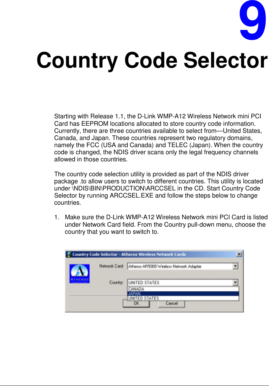 9Country Code SelectorStarting with Release 1.1, the D-Link WMP-A12 Wireless Network mini PCICard has EEPROM locations allocated to store country code information.Currently, there are three countries available to select from—United States,Canada, and Japan. These countries represent two regulatory domains,namely the FCC (USA and Canada) and TELEC (Japan). When the countrycode is changed, the NDIS driver scans only the legal frequency channelsallowed in those countries.The country code selection utility is provided as part of the NDIS driverpackage .to allow users to switch to different countries. This utility is locatedunder \NDIS\BIN\PRODUCTION\ARCCSEL in the CD. Start Country CodeSelector by running ARCCSEL.EXE and follow the steps below to changecountries.1.  Make sure the D-Link WMP-A12 Wireless Network mini PCI Card is listedunder Network Card field. From the Country pull-down menu, choose thecountry that you want to switch to.