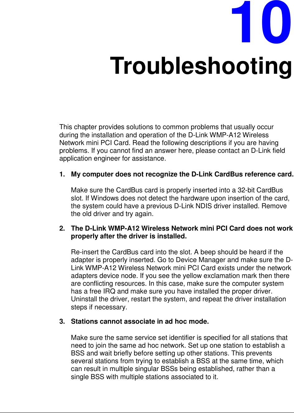 10TroubleshootingThis chapter provides solutions to common problems that usually occurduring the installation and operation of the D-Link WMP-A12 WirelessNetwork mini PCI Card. Read the following descriptions if you are havingproblems. If you cannot find an answer here, please contact an D-Link fieldapplication engineer for assistance.1.  My computer does not recognize the D-Link CardBus reference card.Make sure the CardBus card is properly inserted into a 32-bit CardBusslot. If Windows does not detect the hardware upon insertion of the card,the system could have a previous D-Link NDIS driver installed. Removethe old driver and try again.2.  The D-Link WMP-A12 Wireless Network mini PCI Card does not workproperly after the driver is installed.Re-insert the CardBus card into the slot. A beep should be heard if theadapter is properly inserted. Go to Device Manager and make sure the D-Link WMP-A12 Wireless Network mini PCI Card exists under the networkadapters device node. If you see the yellow exclamation mark then thereare conflicting resources. In this case, make sure the computer systemhas a free IRQ and make sure you have installed the proper driver.Uninstall the driver, restart the system, and repeat the driver installationsteps if necessary.3.  Stations cannot associate in ad hoc mode.Make sure the same service set identifier is specified for all stations thatneed to join the same ad hoc network. Set up one station to establish aBSS and wait briefly before setting up other stations. This preventsseveral stations from trying to establish a BSS at the same time, whichcan result in multiple singular BSSs being established, rather than asingle BSS with multiple stations associated to it.