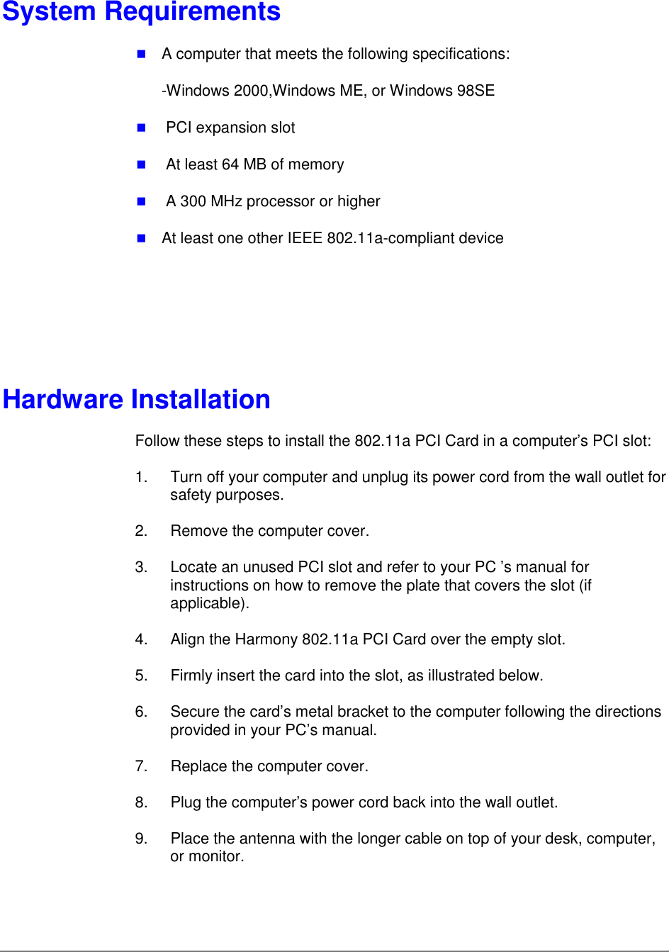 System Requirements&quot; A computer that meets the following specifications:-Windows 2000,Windows ME, or Windows 98SE&quot;  PCI expansion slot&quot;  At least 64 MB of memory&quot;  A 300 MHz processor or higher&quot; At least one other IEEE 802.11a-compliant deviceHardware InstallationFollow these steps to install the 802.11a PCI Card in a computer’s PCI slot:1.  Turn off your computer and unplug its power cord from the wall outlet forsafety purposes.2.  Remove the computer cover.3.  Locate an unused PCI slot and refer to your PC ’s manual forinstructions on how to remove the plate that covers the slot (ifapplicable).4.  Align the Harmony 802.11a PCI Card over the empty slot.5.  Firmly insert the card into the slot, as illustrated below.6.  Secure the card’s metal bracket to the computer following the directionsprovided in your PC’s manual.7.  Replace the computer cover.8.  Plug the computer’s power cord back into the wall outlet.9.  Place the antenna with the longer cable on top of your desk, computer,or monitor.
