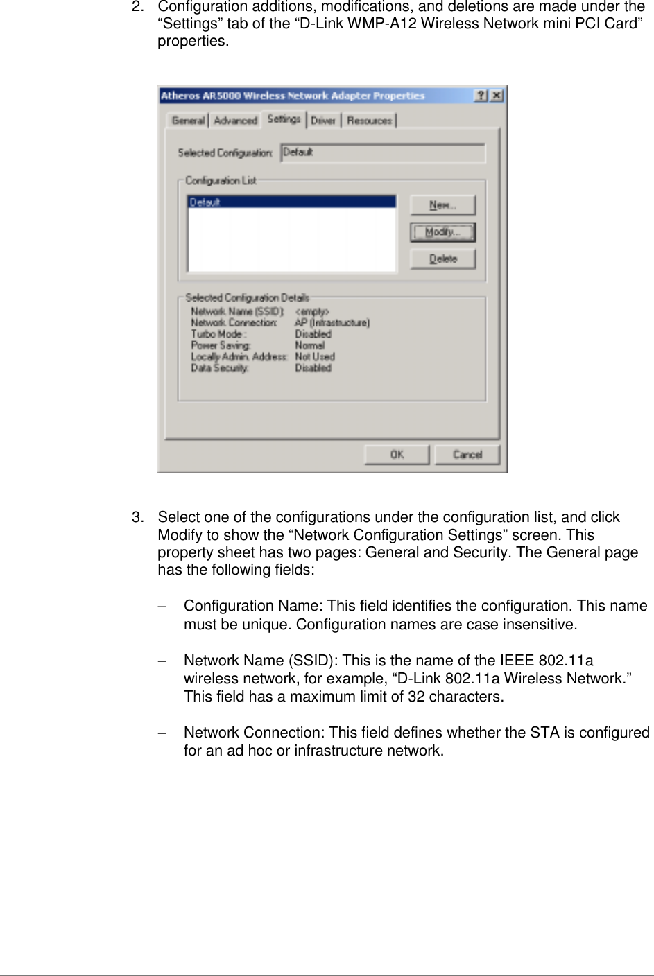 2.  Configuration additions, modifications, and deletions are made under the“Settings” tab of the “D-Link WMP-A12 Wireless Network mini PCI Card”properties.3.  Select one of the configurations under the configuration list, and clickModify to show the “Network Configuration Settings” screen. Thisproperty sheet has two pages: General and Security. The General pagehas the following fields:−  Configuration Name: This field identifies the configuration. This namemust be unique. Configuration names are case insensitive.−  Network Name (SSID): This is the name of the IEEE 802.11awireless network, for example, “D-Link 802.11a Wireless Network.”This field has a maximum limit of 32 characters.−  Network Connection: This field defines whether the STA is configuredfor an ad hoc or infrastructure network.