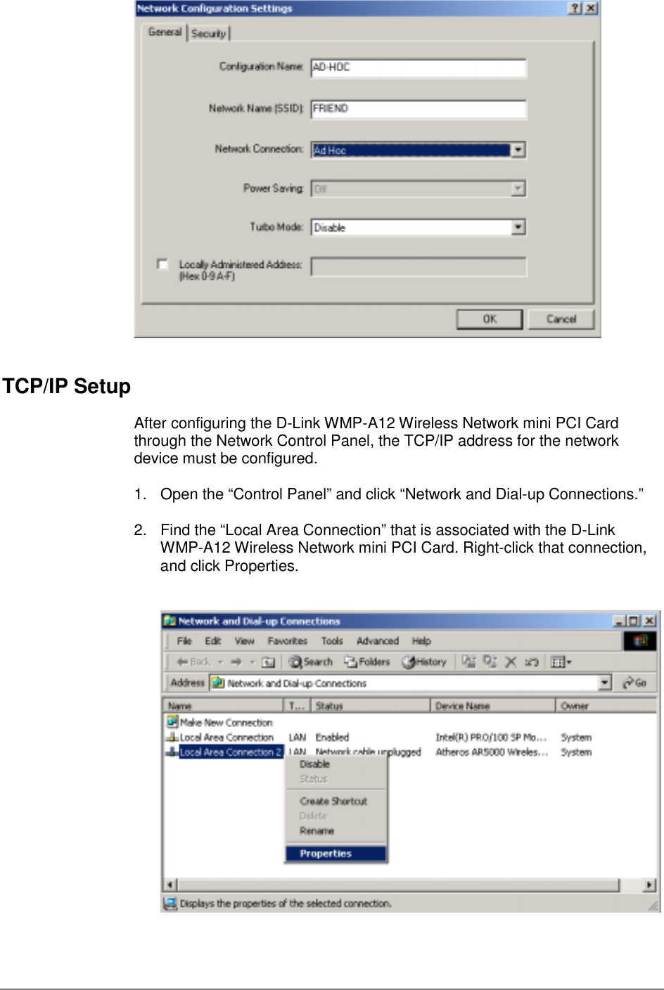 TCP/IP SetupAfter configuring the D-Link WMP-A12 Wireless Network mini PCI Cardthrough the Network Control Panel, the TCP/IP address for the networkdevice must be configured.1.  Open the “Control Panel” and click “Network and Dial-up Connections.”2.  Find the “Local Area Connection” that is associated with the D-LinkWMP-A12 Wireless Network mini PCI Card. Right-click that connection,and click Properties.