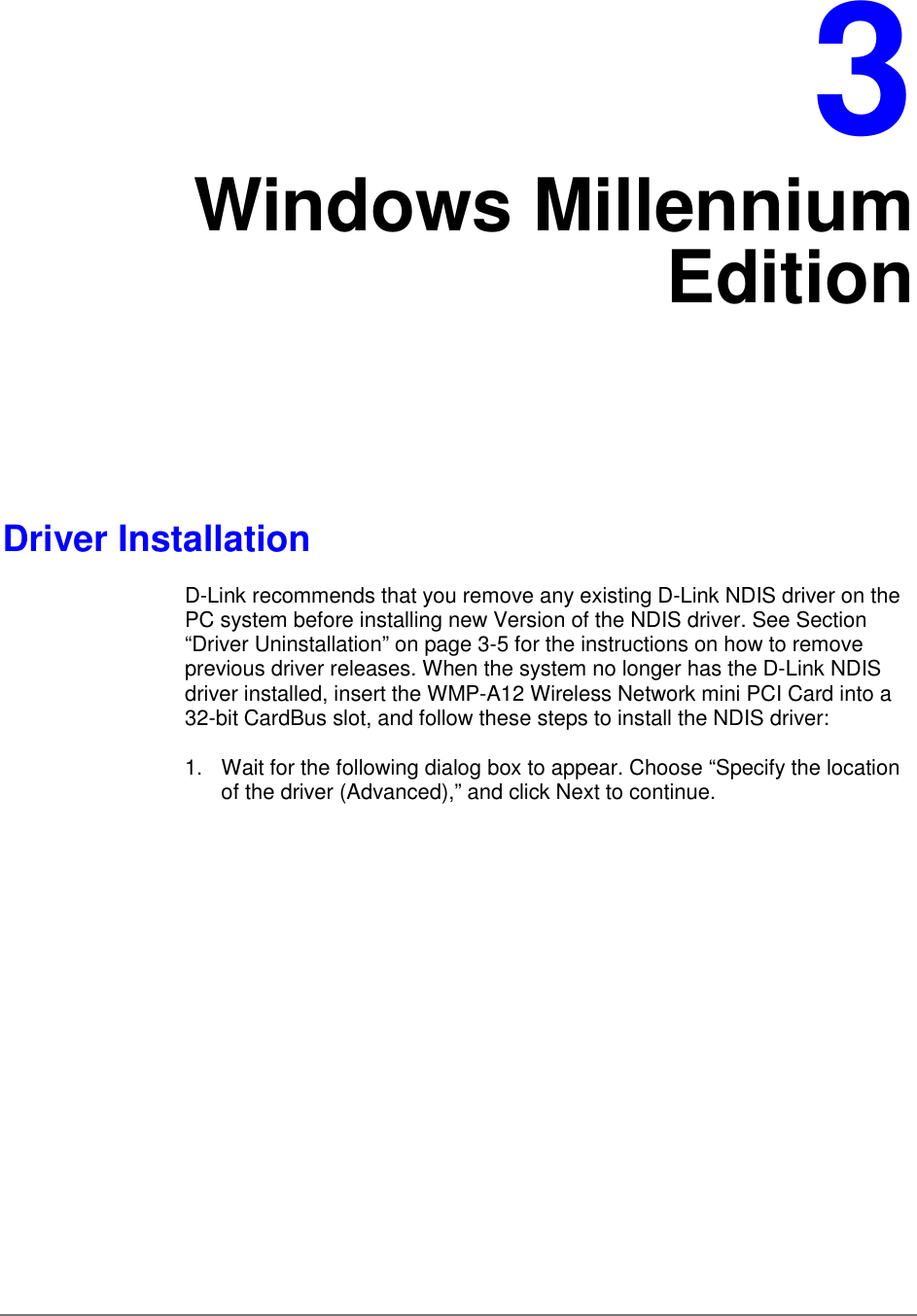 3Windows MillenniumEditionDriver InstallationD-Link recommends that you remove any existing D-Link NDIS driver on thePC system before installing new Version of the NDIS driver. See Section“Driver Uninstallation” on page 3-5 for the instructions on how to removeprevious driver releases. When the system no longer has the D-Link NDISdriver installed, insert the WMP-A12 Wireless Network mini PCI Card into a32-bit CardBus slot, and follow these steps to install the NDIS driver:1.  Wait for the following dialog box to appear. Choose “Specify the locationof the driver (Advanced),” and click Next to continue.