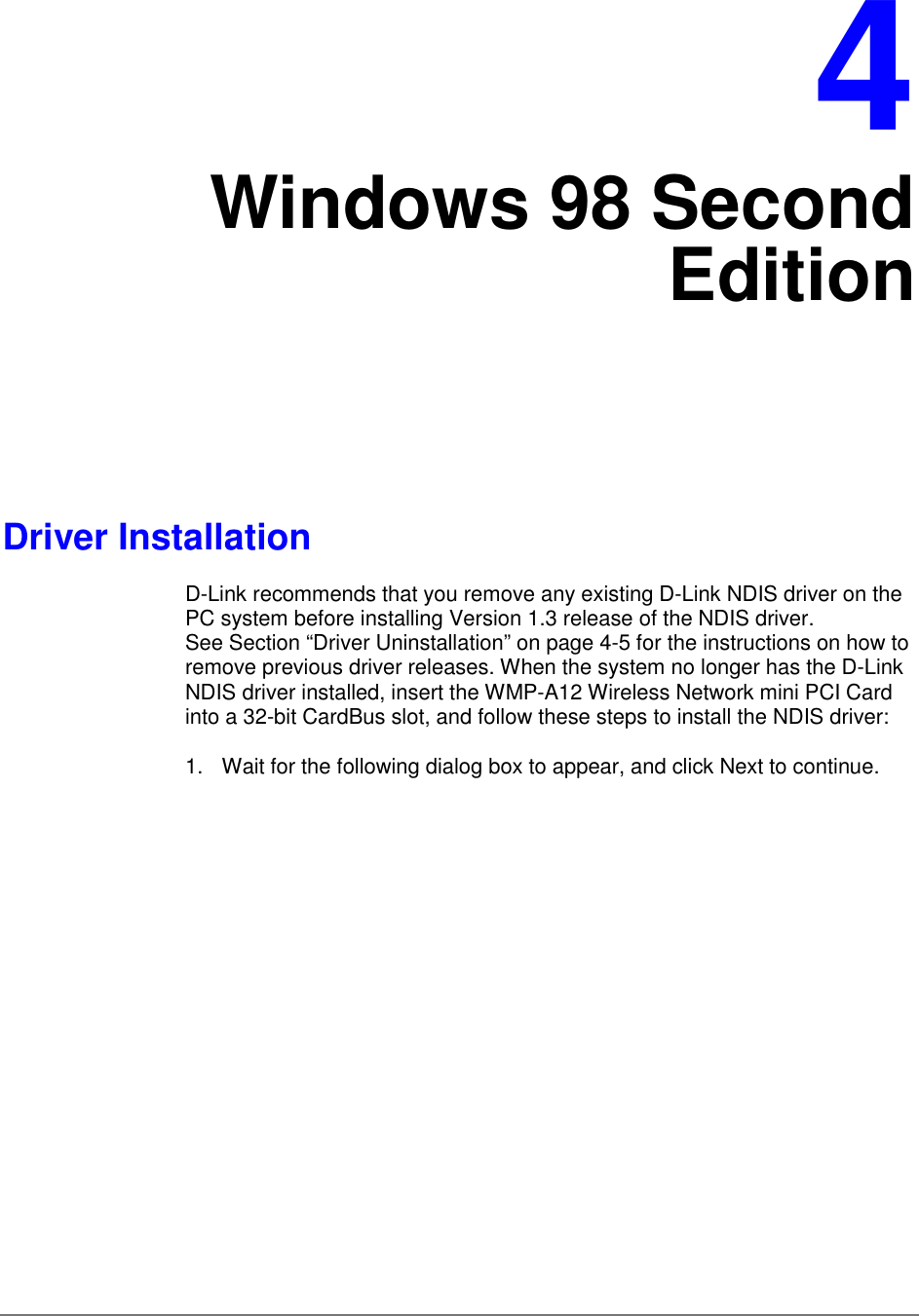 4Windows 98 SecondEditionDriver InstallationD-Link recommends that you remove any existing D-Link NDIS driver on thePC system before installing Version 1.3 release of the NDIS driver.See Section “Driver Uninstallation” on page 4-5 for the instructions on how toremove previous driver releases. When the system no longer has the D-LinkNDIS driver installed, insert the WMP-A12 Wireless Network mini PCI Cardinto a 32-bit CardBus slot, and follow these steps to install the NDIS driver:1.  Wait for the following dialog box to appear, and click Next to continue.