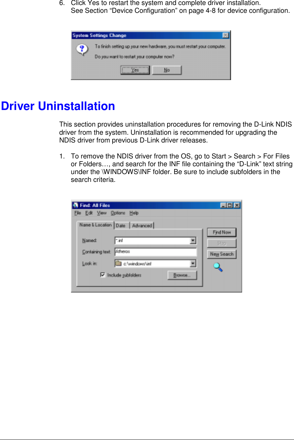 6.  Click Yes to restart the system and complete driver installation.See Section “Device Configuration” on page 4-8 for device configuration.Driver UninstallationThis section provides uninstallation procedures for removing the D-Link NDISdriver from the system. Uninstallation is recommended for upgrading theNDIS driver from previous D-Link driver releases.1.  To remove the NDIS driver from the OS, go to Start &gt; Search &gt; For Filesor Folders…, and search for the INF file containing the “D-Link” text stringunder the \WINDOWS\INF folder. Be sure to include subfolders in thesearch criteria.