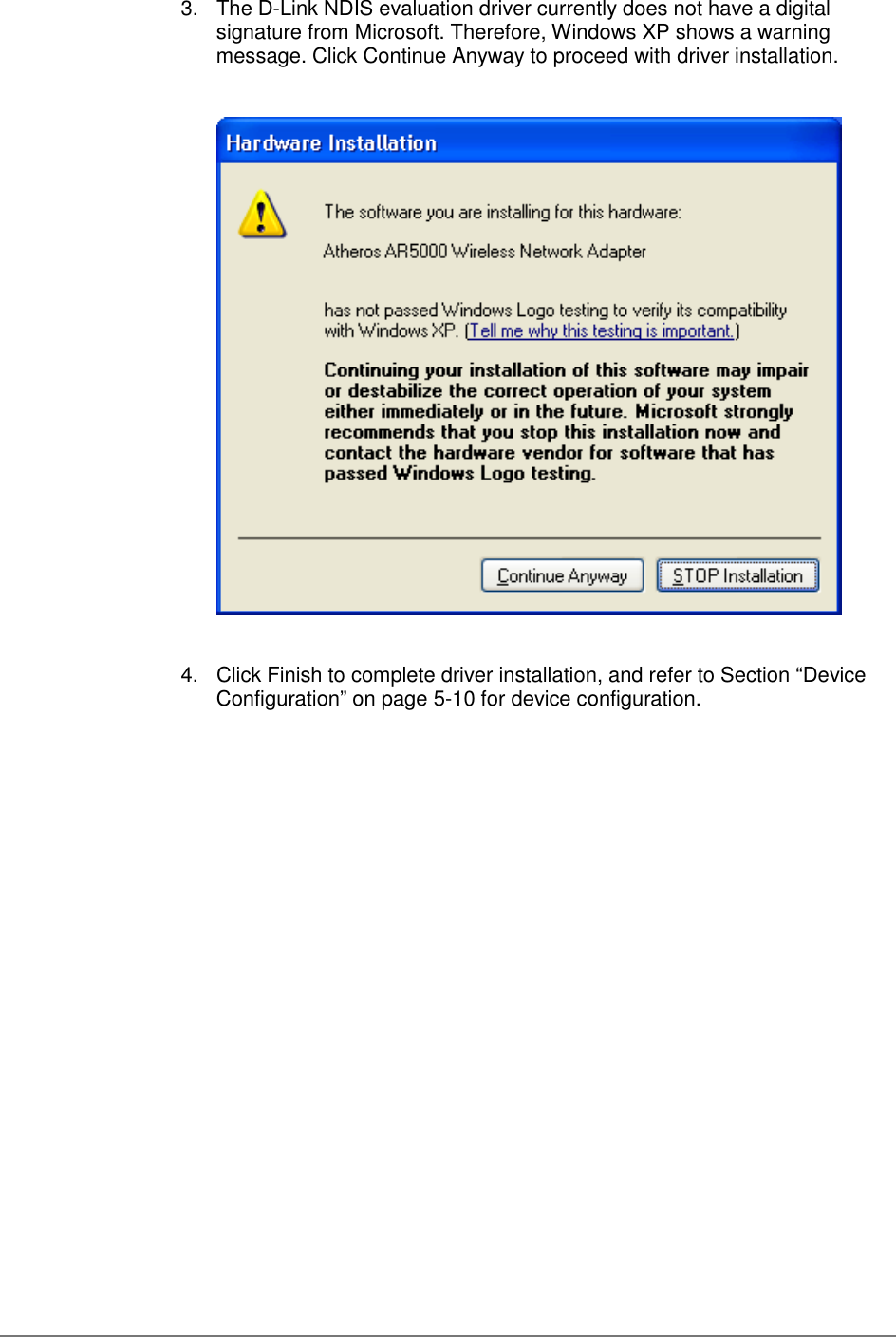 3.  The D-Link NDIS evaluation driver currently does not have a digitalsignature from Microsoft. Therefore, Windows XP shows a warningmessage. Click Continue Anyway to proceed with driver installation.4.  Click Finish to complete driver installation, and refer to Section “DeviceConfiguration” on page 5-10 for device configuration.
