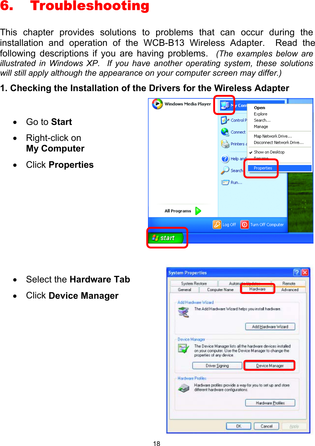  186. Troubleshooting This chapter provides solutions to problems that can occur during the installation and operation of the WCB-B13 Wireless Adapter.  Read the following descriptions if you are having problems.  (The examples below are illustrated in Windows XP.  If you have another operating system, these solutions will still apply although the appearance on your computer screen may differ.) 1. Checking the Installation of the Drivers for the Wireless Adapter      •  Go to Start •  Right-click on       My Computer  •  Click Properties  •  Select the Hardware Tab •  Click Device Manager   