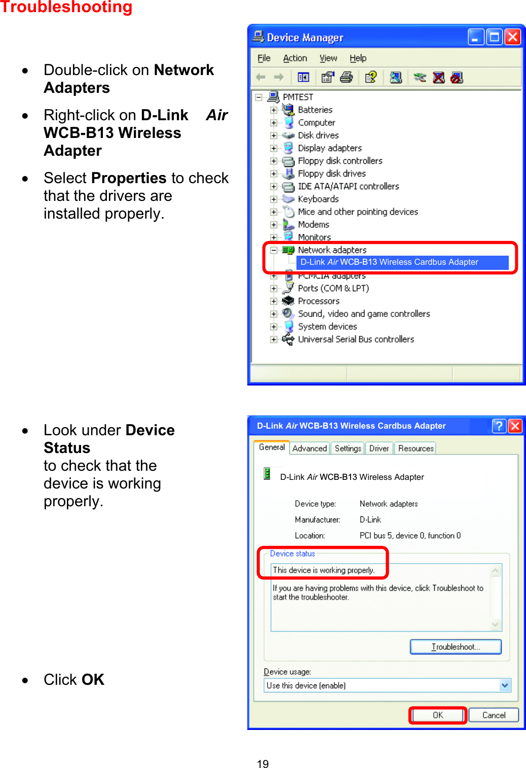  19Troubleshooting        •  Double-click on Network Adapters •  Right-click on D-Link    AirWCB-B13 Wireless Adapter •  Select Properties to check that the drivers are installed properly. •  Look under DeviceStatus to check that the device is working properly.           •  Click OK  D-Link Air WCB-B13 Wireless Cardbus Adapter D-Link Air WCB-B13 Wireless Adapter D-Link Air WCB-B13 Wireless Cardbus Adapter 