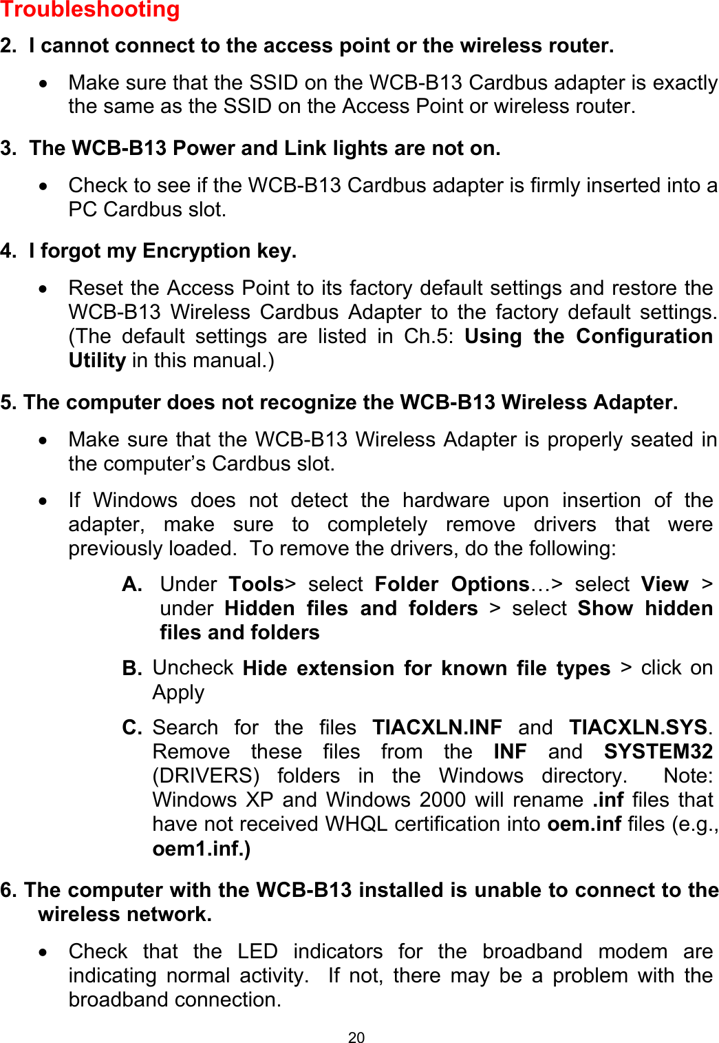  20Troubleshooting  2.  I cannot connect to the access point or the wireless router. •  Make sure that the SSID on the WCB-B13 Cardbus adapter is exactly the same as the SSID on the Access Point or wireless router.  3.  The WCB-B13 Power and Link lights are not on. •  Check to see if the WCB-B13 Cardbus adapter is firmly inserted into a PC Cardbus slot.  4.  I forgot my Encryption key. •  Reset the Access Point to its factory default settings and restore the WCB-B13 Wireless Cardbus Adapter to the factory default settings. (The default settings are listed in Ch.5: Using the Configuration Utility in this manual.)  5. The computer does not recognize the WCB-B13 Wireless Adapter. •  Make sure that the WCB-B13 Wireless Adapter is properly seated in the computer’s Cardbus slot. •  If Windows does not detect the hardware upon insertion of the adapter, make sure to completely remove drivers that were previously loaded.  To remove the drivers, do the following: A.  Under  Tools&gt; select Folder Options…&gt; select View  &gt; under  Hidden files and folders &gt; select Show hidden files and folders B.  Uncheck  Hide extension for known file types &gt; click on Apply C.  Search for the files TIACXLN.INF and TIACXLN.SYS. Remove these files from the INF and SYSTEM32 (DRIVERS) folders in the Windows directory.  Note:  Windows XP and Windows 2000 will rename .inf files that have not received WHQL certification into oem.inf files (e.g., oem1.inf.)  6. The computer with the WCB-B13 installed is unable to connect to the wireless network. •  Check that the LED indicators for the broadband modem are indicating normal activity.  If not, there may be a problem with the broadband connection. 