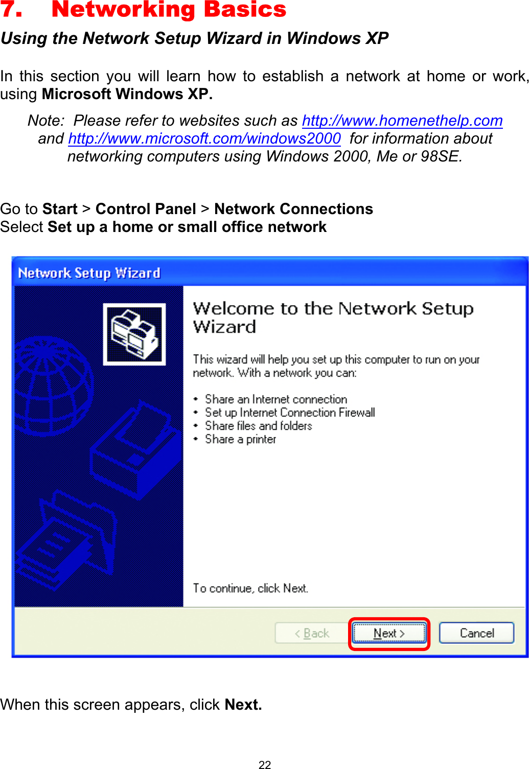  227. Networking Basics Using the Network Setup Wizard in Windows XP  In this section you will learn how to establish a network at home or work, using Microsoft Windows XP.   Note:  Please refer to websites such as http://www.homenethelp.com and http://www.microsoft.com/windows2000  for information about networking computers using Windows 2000, Me or 98SE.  Go to Start &gt; Control Panel &gt; Network Connections Select Set up a home or small office network     When this screen appears, click Next.  